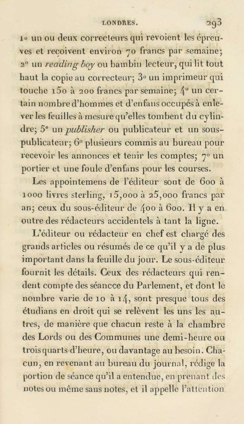 lo un OU deux correcteurs qui revoient les épreu- ves et reçoivent environ ’~jO francs par semaine; 2® un reading boy ou bambin lecteur, qui lit tout haut la copie au correcteur; 3° un imprimeur qui touche i5o à 200 francs par semaine; 4^* un cer- tain nombre d’hommes et d’en fans occupés à enle- ver les feuilles à mesure qu’elles tombent du cylin- dre; 5 un publisher ou publicateur et un sous- publicateur; 6® plusieurs commis au bureau pour recevoir les annonces et tenir les comptes; 7® un portier et une foule d’enfans pour les courses. Les appointemens de l’éditeur sont de 600 à 1000 livres sterling, i5,ooo à 25,000 francs par an; ceux du sous-éditeur de 400 à 600. 11 y a en outre des rédacteurs accidentels à tant la ligne. L’éditeur ou rédacteur en chef est chargé des grands articles ou résumés de ce qu’il y a de plus important dans la feuille du jour. Le sous-éditeur fournit les détails. Ceux des rédacteurs qui ren- dent compte des séancce du Parlement, et dont le nombre varie de 10 à i4j sont presque tous des étudians en droit qui se relèvent les uns les au- tres, de manière que chacun reste à la chambre des Lords ou des Communes une demi-heure ou trois quarts d’heure, ou davantage au besoin. Cha- cun, en revenant au bureau du journal, rédige la portion de séance qu’il a entendue, en prenant des notes ou merne sans notes, et il appelle l’attention