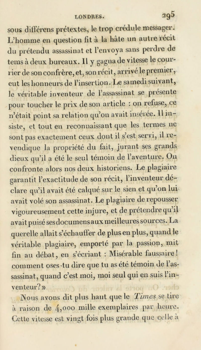 SOUS ditTcrens prétextes, le trop crédule messager. L’homme en question fit à la hâte un autre récit du prétendu assassinat et l’envoya sans perdre de tems à deux bureaux. Il y gagna de vitesse le cour- rier de son confrère, et, son récit, arrivé le premiei, eut les honneurs de l’insertion. Le samedi suivant, le véritable inventeur de l’assassinat se présente pour toucher le prix de son article : on refuse, ce n’était point sa relation qu’on avait insérée. U in- siste, et tout en reconnaissant que les termes ne sont pas exactement ceux dont il s’est servi, il re- vendique la propriété du fait, jurant ses grands dieux qu’il a été le seul témoin de l’aventure. On confronte alors nos deux historiens. Le plagiaire garantit l’exactitude de son récit, l’inventeur dé- clare qu’il avait été calqué sur le sien et qu on lui avait volé son assassinat. Le plagiaire de repousser vigoureusement cette injure, et de prétendre qu il avait puisé ses documens aux meilleures sources. La querelle allait s’échauffer de plus en plus, quand le véritable plagiaire, emporte par la passion, mit fin au débat, en s’écriant : Misérable faussaire ! comment oses-tu dire que tu as été témoin de 1 as- sassinat, quand c’est moi, moi seul qui en suis l’in- venteur? » INous avons dit plus haut que le Times se tire à raison de 4>ooo mille exemplaires par heure. Cette vitesse est vingt fois plus grande que celle ù