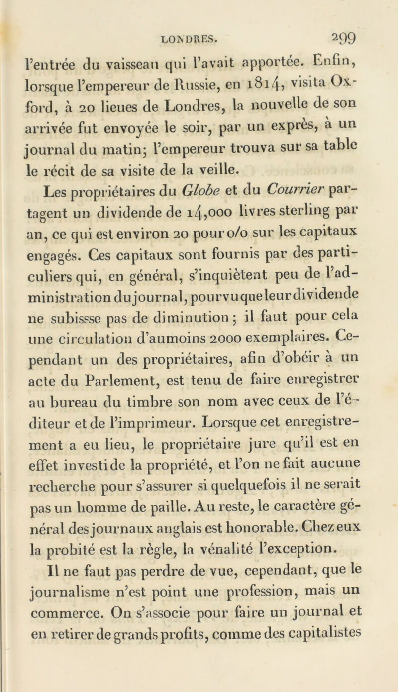 l’entrée du vaisseau qui l’avait apportée. Enfin, lorsque l’empereur de Russie, en i8i4î visita Ox- ford, à 20 lieues de Londres, la nouvelle de son arrivée fut envoyée le soir, par un exprès, a un journal du matin5 l’empereur trouva sur sa table le récit de sa visite de la veille. Les propriétaires du Globe et du Courrier par- tagent un dividende de 145OOO livres sterling par an, ce qui est environ 20 pour 0/0 sur les capitaux engagés. Ces capitaux sont fournis par des parti- culiers qui, en général, s’inquiètent peu de l’ad- ministration dujournal, pourvuqueleurdividende ne subissse pas de diminution 5 il faut pour cela une circulation d’aumoins 2000 exemplaires. Ce- pendant un des propriétaires, afin d’obéir à un acte du Parlement, est tenu de faire enregistrer au bureau du timbre son nom avec ceux de l’é - diteur et de l’imprimeur. Lorsque cet enregistre- ment a eu lieu, le propriétaire jure qu’il est en effet investi de la propriété, et l’on ne fait aucune recherche pour s’assurer si quelquefois il ne serait pas un homme de paille. Au reste, le caractère gé- néral des journaux anglais est honorable. Chez eux la probité est la règle, la vénalité l’exception. Il ne faut pas perdre de vue, cependant, que le journalisme n’est point une profession, mais un commerce. On s’associe pour faire un journal et en retirer de grands profils, comme des capitalistes