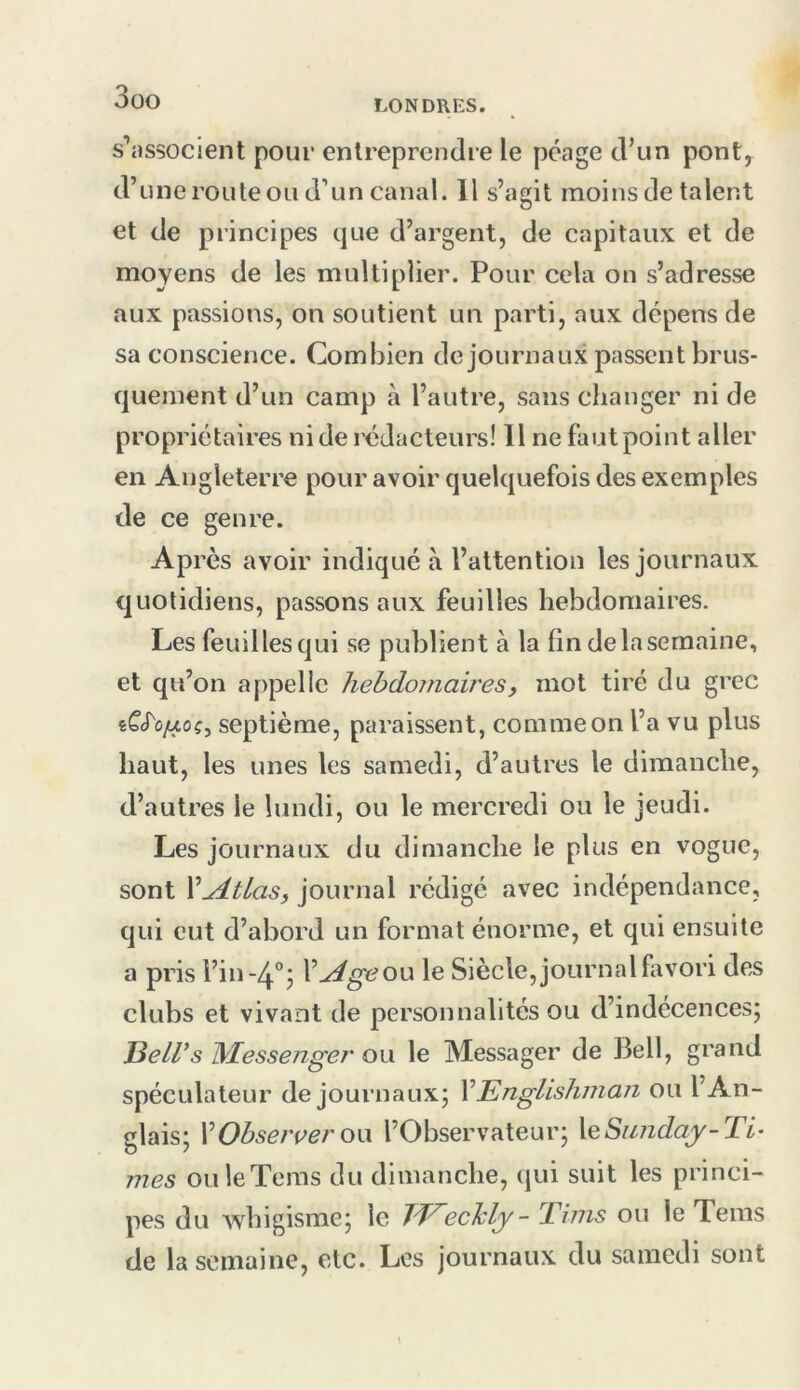 LONDRES. s’associent pour entreprendre le péage d’un pont, d’une route ou d’un canal. 11 s’agit moins de talent et de principes que d’argent, de capitaux et de moyens de les multiplier. Pour cela on s’adresse aux passions, on soutient un parti, aux dépens de sa conscience. Combien de journaux passent brus- quement d’un camp à l’autre, sans changer ni de propriétaires ni de rédacteurs! Il ne faut point aller en Angleterre pour avoir quelquefois des exemples de ce genre. Après avoir indiqué à l’attention les journaux quotidiens, passons aux feuilles hebdomaires. Les feuilles qui se publient à la fin delasemaine, et qu’on appelle hebdoniairesy mot tiré du grec té’cTû/xoç, septième, paraissent, comme on l’a vu plus haut, les unes les samedi, d’autres le dimanche, d’autres le lundi, ou le mercredi ou le jeudi. Les journaux du dimanche le plus en vogue, sont V^tlaSy journal rédigé avec indépendance, qui eut d’abord un format énorme, et qui ensuite a pris l’in-Zj.'’^ V^geon le Siècle, journal favori des clubs et vivant de personnalités ou d’indécences; JdeLVs IS^Iessenger ow le Messager de Bell, grand spéculateur de journaux; VEnglishman ou l’An- glais; VObserçeron l’Observateur; XeSiniday-Ti- mes ouleTems du dimanche, qui suit les princi- pes du whigisme; le TE^echly- 'Tims ou le Teins de la semaine, etc. Les journaux du samedi sont