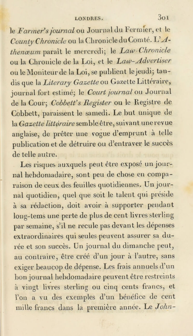 3ül le Farmer^s journal ou Jouriud du Feruuer, et le Cüunty Chronicle ou la CdironicleduComtc. L’^- Z/z^/zcez/w paraît le mercredi; le Faw-Chronicle ou la Chronicle de la Loi, et le Law-^dvertiser ou le Moniteur de la Loi, se publient le jeudi; tan- dis que la Literary Gazette ou Gazette Littéraire, journal fort estimé; le Court journal ou Journal de la Cour; Cobbetf s Register ou le Pvegistre de Cobbett, paraissent le samedi. Le but unique de la Gazette littéraire semble être, suivant une revue anglaise, de prêter une vogue d’emprunt à telle publication et de détruire ou d’entraver le succès de telle autre. Les risques auxquels peut être exposé un jour- nal hebdomadaire, sont peu de chose en compa- raison de ceux des feuilles quotidiennes. Un jour- nal quotidien, quel que soit le talent qui préside à sa rédaction, doit avoir à supporter pendant long-tems une perte de plus de cent livres sterling par semaine, s’il ne recule pas devant les dépenses extraordinaires qui seules peuvent assurer sa du- rée et son succès. Un journal du dimanche peut, au contraire, être créé d’un jour à l’autre, sans exiger beaucop de dépense. Les frais annuels d’un Ijon journal hebdomadaire peuvent être restreints à vingt livres sterling ou cinq cents francs, et l’on a vu des exemples d’un bénéfice de cent mille francs dans la première année. Le «Jo/zzz-