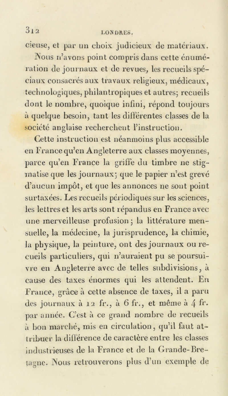 LONDRES. cieuse, et par un choix judicieux de matériaux. ÎNolis ii’avons point compris dans cette énumé- rallon de journaux et de revues^ les recueils spé- ciaux consacrés aux travaux religieux, médicaux, technologiques, philantropiques et autres; recueils dont le nombre, quoique infini, répond toujours à quelque besoin, tant les diflerentes classes de la société anglaise recherchent l’instruction. Cette instruction est néanmoins plus accessible en France qu’en Angleterre aux classes moyennes, parce qu’en France la griffe du timbre ne stig- matise que les journaux; que le papier n’est grevé d’aucun impôt, et que les annonces ne sont point surtaxées. Les recueils périodiques sur les sciences, les lettres et les arts sont répandus en France avec une merveilleuse profusion ; la littérature men- suelle, la médecine, la jurisprudence, la chimie, la physique, la peinture, ont des journaux ou re- cueils particuliers, qui n’auraient pu se poursui- vre en Angleterre avec de telles subdivisions, à cause des taxes énormes qui les attendent. En France, grâce à cette absence de taxes, il a paru des journaux à 12 fr., à 6 fr., et même à 4 f^’* par année. C’est à ce grand nombre de recueils à bon marclié, rais en circulation, qu’il faut at- tribuer la différence de caractère entre les classes industrieuses de la France et de la Grande-Bre- tagne. Nous retrouverons plus d’un exemple de