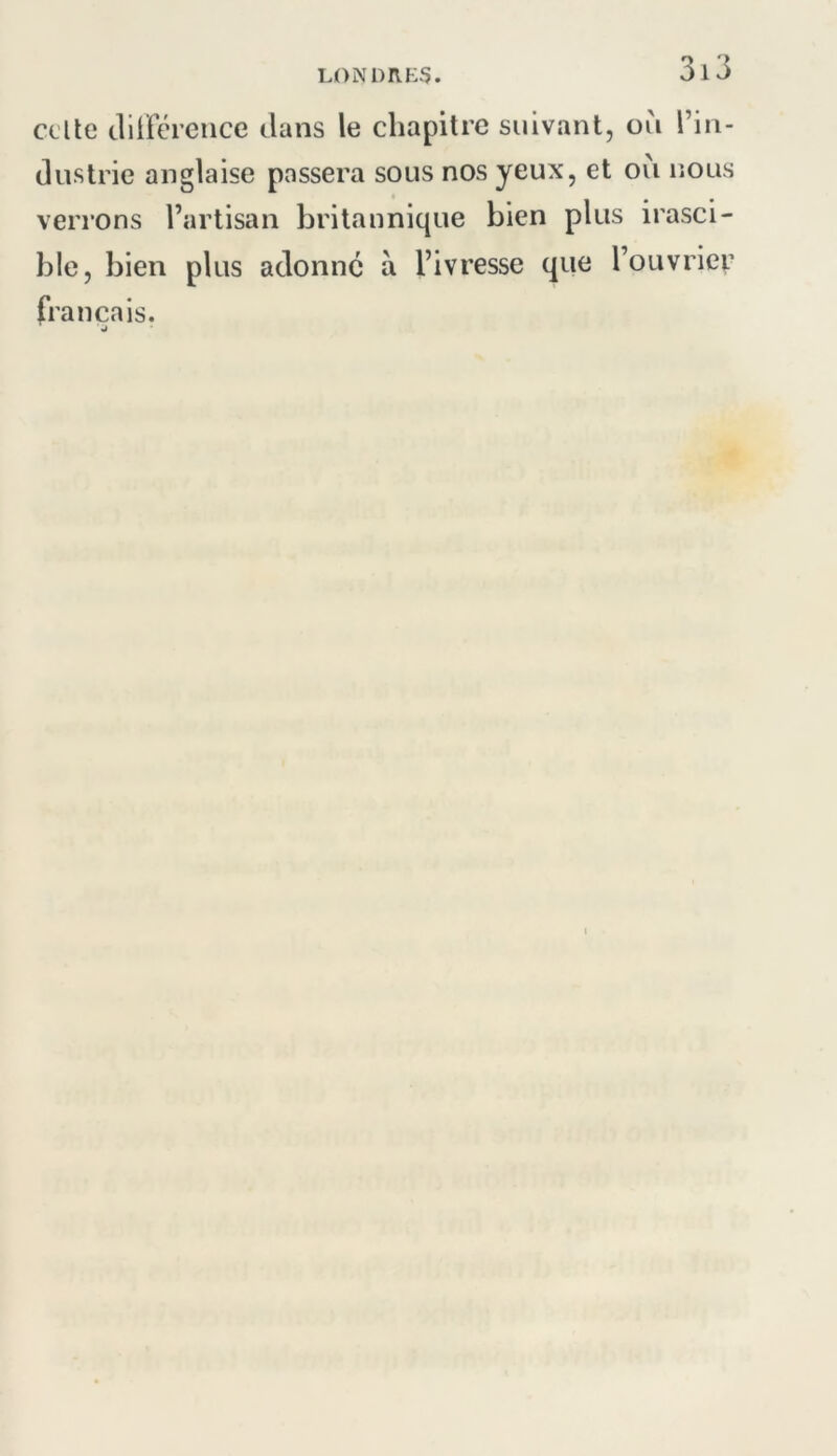 celte clilférciice clans le chapitre suivant, où l’in- (lustrie anglaise passera sous nos yeux, et où lîous verrons l’artisan britannique bien plus irasci- ble, bien plus adonne à l’ivresse que l’ouvrier français. J
