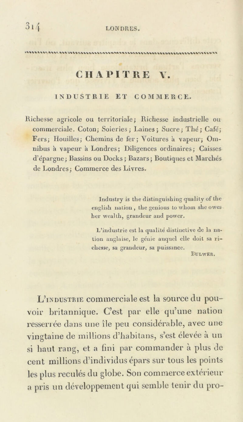 3.1 CIIAPITKE Y. INDUSTBIE ET COMMERCE. Richesse agricole ou territoriale; Richesse industrielle ou commerciale. Cotou; Soieries; Laines; Sucre; The'; Café; Fers; Houilles; Chemins de fer; Voitures à vapeur; Om- nibus a vapeur a Londres; Diligences ordinaires; Caisses d’épargne; Bassins ou Docks ; Bazars; Boutiques et Marchés de Londres; Commerce des Livres. Industry is the clistinguishing qualily of thc ciigiisîi ualiou , the geuious to wliom shc owcs ber weallh, grandeur and power. L’indu.strie est la qualité distiuclive de la na- tion anglaise, le génie auquel elle doit sa ri- chesse, sa crandeur, sa puissance. Bulweu. L’industrie commerciale est la source Ju pou- voir britannique. C’est par elle qu’une nation resserrée clans une île peu considérable, avec une vingtaine de millions d’babitans, s’est élevée à un si baul rang, et a fini par commander à plus de cent millions d’individus épars sur tous les points les plus reculés du globe. Son commerce extérieur a pris un développement qui semble tenir du pro-