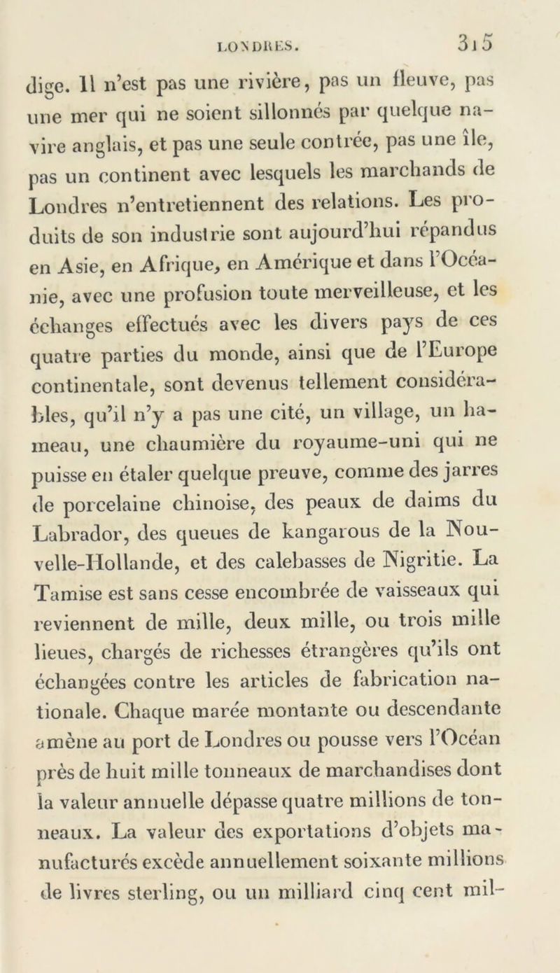 die. Il n’est pas une rivière, pas un fleuve, pas une mer qui ne soient sillonnes par quelque na- vire anglais, et pas une seule contrée, pas une île, pas un continent avec lesquels les marchands de Londres n’entretiennent des relations. Les pro- duits de son industrie sont aujourd’hui répandus en Asie, en Afrique, en Amérique et dans l’Océa- nie, avec une profusion toute merveilleuse, et les échanges elFectués avec les divers pa}^^ quatre parties du monde, ainsi que de l’Europe continentale, sont devenus tellement considéra- bles, qu’il n’y a pas une cité, un village, un ha- meau, une chaumière du royaume-uni qui ne puisse en étaler quelque preuve, comme des jarres de porcelaine chinoise, des peaux de daims du Labrador, des queues de kangaious de la Nou- velle-Hollande, et des calebasses de Nigritie. La Tamise est sans cesse encombrée de vaisseaux qui reviennent de mille, deux mille, ou trois mille lieues, chargés de richesses étrangères qu’ils ont échangées contre les articles de fabrication na- tionale. Chaque marée montante ou descendante amène au port de Londres ou pousse vers l’Océan près de huit mille tonneaux de marchandises dont la valeur annuelle dépasse quatre millions de ton- neaux. La valeur des exportations d’objets ma- nufacturés excède annuellement soixante millions de livres sterling, ou un milliard cinq cent mil-