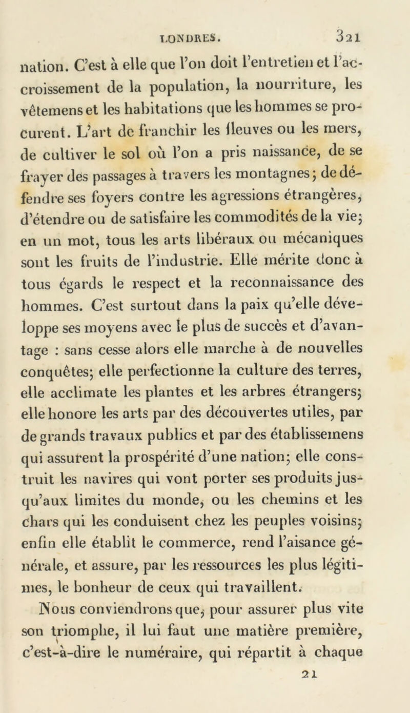 nation. C’est à elle que l’on doit l’entretien et l’ac- croissement de la populatioiij la iiouiiiturej les vêtemenset les habitations (jue les hommes se pro- curent. L’art de franchir les lleuves ou les mers, de cultiver le sol où l’on a pris naissance, de se frayer des passages à travers les montagnes; de dé- fendre ses foyers contre les agressions étrangères, d’étendre ou de satisfaire les commodités de la vie; en un mot, tous les arts libéraux ou mécaniques sont les fruits de l’industrie. Elle mérite donc à tous égards le respect et la reconnaissance des hommes. C’est surtout dans la paix qu’elle déve- loppe ses moyens avec le plus de succès et d’avan- tase ; sans cesse alors elle marche à de nouvelles U conquêtes; elle perfectionne la culture des terres, elle acclimate les plantes et les arbres étrangers; elle honore les arts par des découvertes utiles, par de grands travaux publics et par des établissemens qui assurent la prospérité d’une nation; elle cons- truit les navires qui vont porter ses produits jus- qu’aux limites du mondcj ou les chemins et les chars qui les conduisent chez les peuples voisins; enfin elle établit le commerce, rend l’aisance gé- nérale, et assure, par les ressources les plus légiti- mes, le bonheur de ceux qui travaillent. JNous conviendrons que^ pour assurer plus vite son triomphe, il lui faut une matière première, c’est-à-dire le numéraire, qui répartit à chaque 21