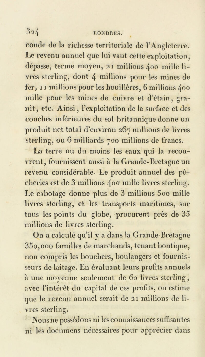 concle (le la richesse territoriale de l’Aiiglelerre. IjC revenu annuel que lui vaut celte exploitation, dépasse, terme moyen, 21 millions 4oo mille li- vres sterling, dont 4 millions pour les mines de fer, 11 millions pour les houillères, 6 millions 4oo mille pour les mines de cuivre et d’étain, gra- nit, etc. Ainsi, l’exploitation de la surface et des couches inférieures du sol britannique donne un produit net total d’environ 267 millions de livres sterling, ou 6 milliards 700 raillions de francs. La terre ou du moins les eaux qui la recou- vrent, fournissent aussi à la Grande-Bretagne un revenu considérable. Le produit annuel des pê- cheries est de 3 raillions 4oo mille livres sterling. Le cabotage donne plus de 3 millions 5oo mille livres sterling, et les transports maritimes, sur tous les points du globe, procurent près de 35 millions de livres sterling. On a calculé qu’il y a dans la Grande-Bretagne 35o,ooo familles de marchands, tenant boutique, non compris les bouchers, boulangers et fournis- .seurs de laitage. En évaluant leurs profits annuels à une moyenne seulement de 60 livres sterling, avec l’intérêt du capital de ces profits, on estime que le revenu annuel serait de 21 millions de li- vres sterling. Nous ne possédons ni les connaissances suffisantes ni les documens nécessaires pour apprécier dans