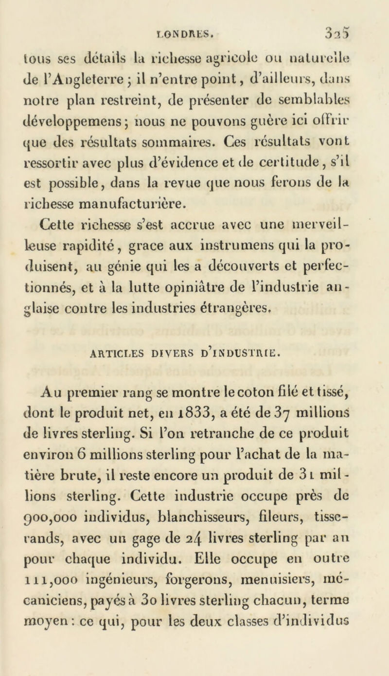 I.ONDntS, lous ses details la richesse agricole ou naturelle de l’Angleterre 3 il n’entre point, d’ailleurs, dans notre plan restreint, de présenter de semblables développemens ; nous ne pouvons guère ici olFrir ((Lie des résidtats sommaires. Ces résultats vont ressortir avec plus d’évidence et de certitude, s’il est possible, dans la revue (jue nous ferons de la richesse manufacturière. Cette richesse s’est accrue avec une merveil- leuse rapidité, grâce aux instrumens qui la pro- duisent, au génie qui les a découverts et perfec- tionnés, et à la lutte opiniâtre de l’industrie an- glaise contre les industries étrangères. ARTICLES DIVERS d’i N DESTRIE. Au premier rang se montre le coton filé et tissé, dont le produit net, en i833, a été de Z'] millions de livres sterling. Si l’on retranche de ce produit environ 6 millions sterling pour l’achat de la ma- tière brute, il reste encore un produit de 31 mil- lions sterling. Cette industrie occupe près de 900.000 individus, blanchisseurs, fileurs, tisse- rands, avec un gage de 24 livres sterling par an pour chaque individu. Elle occupe en outre 111.000 ingénieurs, forgerons, menuisiers, mé- caniciens, payés à 3o livres sterling chacun, terme moyen : ce ((ui, pour les deux classes d’individus