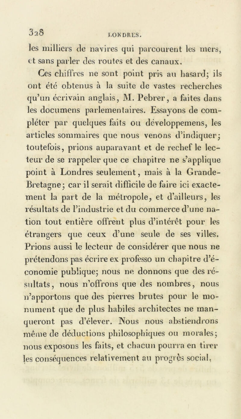 I.ONDRES. les milliers de navires qui parcourent les mers, et sans parler des routes et des canaux. Ces chiffres ne sont point pris au hasard; ils ont été obtenus à la suite de vastes recherches qu’un écrivain anglais, M. Pebrer, a faites dans les documens parlementaires. Essayons de com- pléter par quelques faits ou développemens, les articles sommaires que nous venons d’indiquer; toutefois, prions auparavant et de rechef le lec- teur de se rappeler que ce chapitre ne s’applique point à Londres seulement, mais à la Grande- Bretagne; car il serait difficile de faire ici exacte- ment la part de la métropole, et d’ailleurs, les résultats de l’industrie et du commerce d’une na- tion tout entière offrent plus d’intérêt pour les étrangers que ceux d’une seule de ses villes. Prions aussi le lecteur de considérer que nous ne prétendons pas écrire ex professe un chapitre d’é- conomie publique; nous ne donnons que des ré- sultats, nous n’offrons que des nombres, nous n’apportons que des pierres brutes pour le mo- nument que de plus habiles architectes ne man- queront pas d’élever. Nous nous abstiendrons même de déductions philosophiques ou morales; nous exposons les faits, et chacun pourra en tirer les conséquences relativement au progrès social,