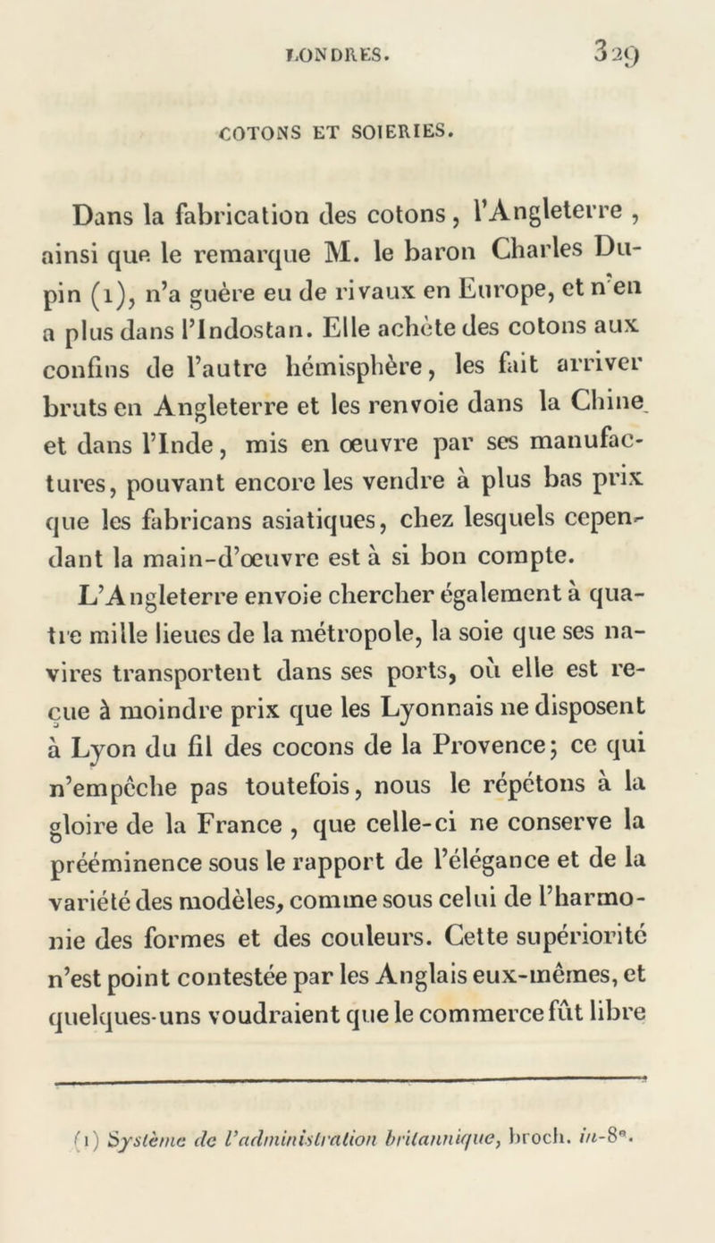 COTONS ET SOIERIES. Dans la fabrication des cotons, l’Angleterre , ainsi que le remarque M. le baron Charles Du- pin (i)j n’a guère eu de rivaux en Europe, et n en a plus dans l’indostan. Elle achète des cotons aux confins de l’autre hémisphère, les fait arriver bruts en Angleterre et les renvoie dans la Chine, et dans l’Inde, mis en oeuvre par ses manufac- tures, pouvant encore les vendre à plus bas prix que les fabricans asiatiques, chez lesquels cepen^ dant la main-d’œuvre est à si bon compte. L’Angleterre envoie chercher également a qua- tre mille lieues de la métropole, la soie que ses na- vires transportent dans ses ports, où elle est re- çue à moindre prix que les Lyonnais ne disposent à Lyon du fil des cocons de la Provence; ce qui n’empcche pas toutefois, nous le répétons a la gloire de la France , que celle-ci ne conserve la prééminence sous le rapport de l’élégance et de la variété des modèles, comme sous celui de l’harmo- nie des formes et des couleurs. Cette supériorité n’est point contestée par les Anglais eux-mêmes, et quelques-uns voudraient que le commerce fût libre •5 (i) Système de l’adminislration britannique, })roch.