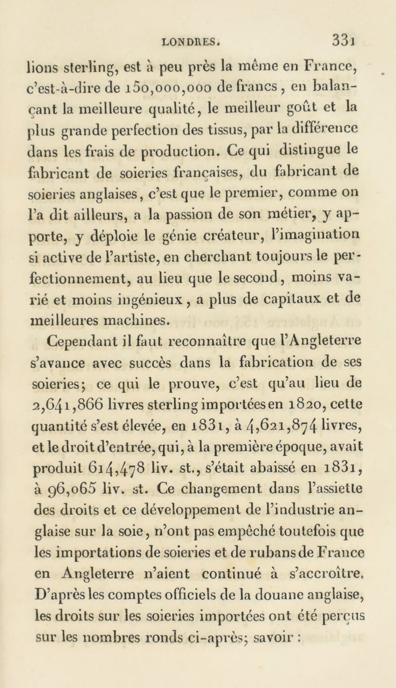 33j lions sterling, est à peu près la meme en France, c’est-à-dire de i5o,000,000 de francs , en balan- çant la meilleure qualité, le meilleur goût et la plus grande perfection des tissus, par la différence dans les frais de production. Ce qui distingue le fabricant de soieries françaises, du fabricant de soieries anglaises, c’est que le premier, comme on l’a dit ailleurs, a la passion de son métier, y ap- porte, y déploie le génie créateur, l’imagination si active de l’artiste, en cherchant toujours le per- fectionnement, au lieu que le second, moins va- rié et moins ingénieux, a plus de capitaux et de meilleures machines. Cependant il faut reconnaître que l’Angleterre s’avance avec succès dans la fabrication de ses soieries; ce qui le prouve, c’est qu’au lieu de 2,041,866 livres sterling importées en 1820, cette quantité s’est élevée, en i83i, à 45621,874 livres, et le droit d’entrée, qui, à la première époque, avait produit 614,478 liv. st., s’était abaissé en i83i, à 96,065 liv. st. Ce changement dans l’assiette des droits et ce développement de l’industrie an- glaise sur la soie, n’ont pas einpechétoutefois que les importations de soieries et de rubans de France en Angleterre n’aient continué à s’accroître. D’après les comptes officiels de la douane anglaise, les droits sur les soieries importées ont été perçus sur les nombres ronds ci-après; savoir :