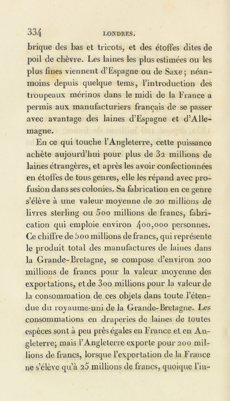 brique des bas et tricots, et des étoffes dites de poil de chèvre. Les laines les plus estimées ou les plus fines viennent d’Espagne ou de Saxe; néan- moins depuis quelque tems, l’introduction des troupeaux mérinos dans le midi de la France a permis aux manufacturiers français de se passer avec avantage des laines d’Espagne et d’Alle- magne. En ce qui touche l’Angleterre, cette puissance achète aujourd’hui pour plus de 32 millions de laines étrangères, et après les avoir confectionnées en étoffes de tous genres, elle les répand avec pro- fusion dans ses colonies. Sa fabrication en ce genre s’élève à une valeur moyenne de 20 millions de livres sterling ou 000 raillions de francs, fabri- cation qui emploie environ 40O5OOO personnes. Ce chiffre de 5oo millions de francs, qui représente le produit total des manufactures de laines dans la Grande-Bretagne, se compose d’environ 200 millions de francs pour la valeur moyenne des exportations, et de 3oo millions pour la valeur de la consommation de ces objets dans toute l’éten- due du royaume-uni de la Grande-Bretagne. Les consommations en draperies de laines de toutes espèces sont a peu près égales en France et en An- gleterre; mais l’Angleterre exporte pour 200 mil- lions de francs, lorsque l’exportation de la France ne s’élève qu’à 25 millions de francs, quoique l’in-