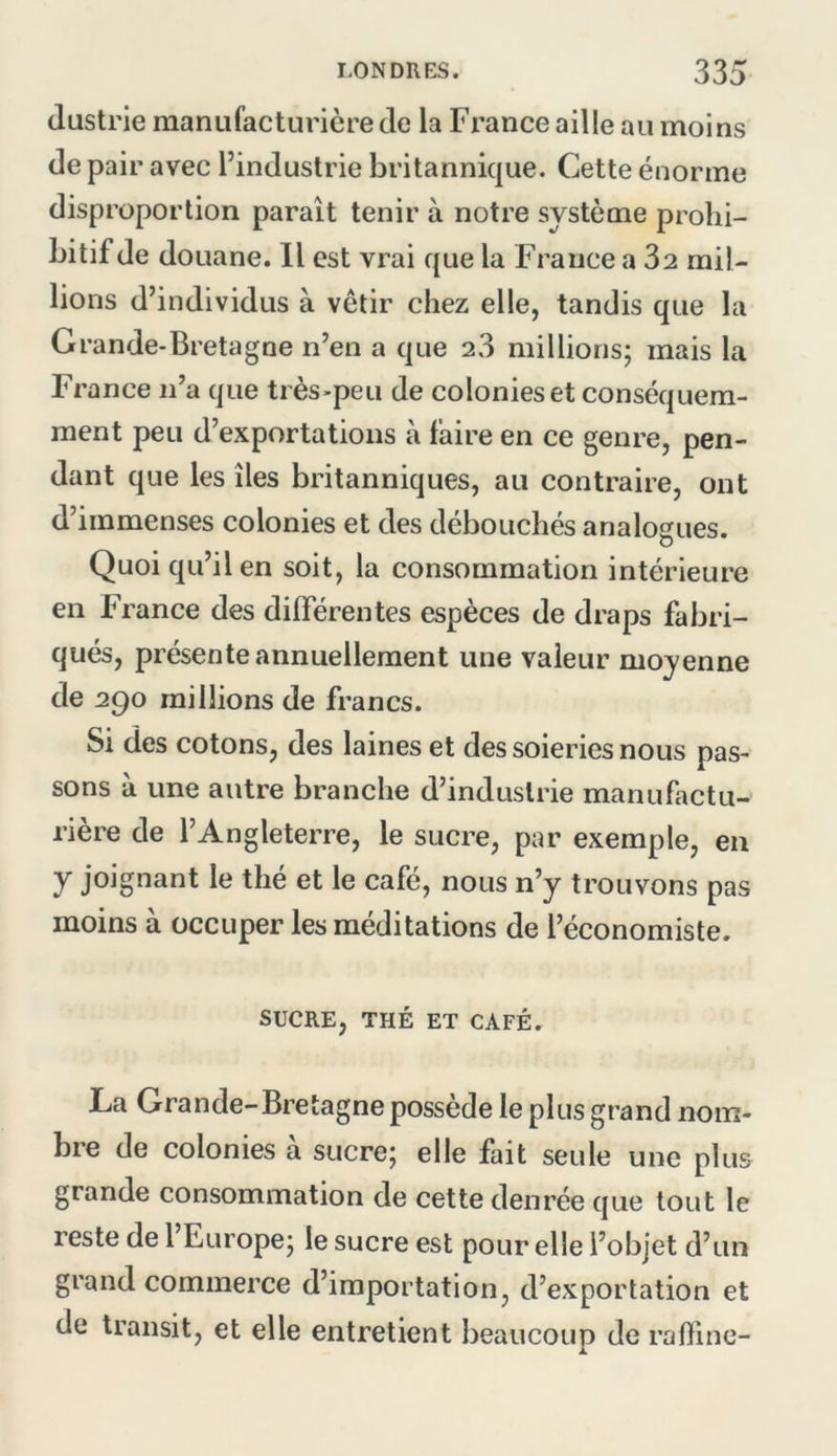 (lustrie manufacturière de la France aille au moins de pair avec l’industrie britannique. Cette énorme disproportion paraît tenir à notre système prohi- bitif de douane. 11 est vrai que la France a 32 mil- lions d’individus à vêtir chez elle, tandis que la Grande-Bretagne n’en a que 23 millions; mais la France n’a que très-peu de colonies et conséquem- ment peu d’exportations à faire en ce genre, pen- dant que les îles britanniques, au contraire, ont d’immenses colonies et des débouchés analogues. Quoi qu’il en soit, la consommation intérieure en France des différentes espèces de draps fabri- qués, présente annuellement une valeur moyenne de 290 raillions de francs. Si des cotons, des laines et des soieries nous pas- sons à une autre branche d’industrie manufactu- rière de l’Angleterre, le sucre, par exemple, en y joignant le thé et le café, nous n’y trouvons pas moins à occuper les méditations de l’économiste. SUCRE, THÉ ET CAFÉ. La Grande-Bretagne possède le plus grand nom- bre de colonies à sucre; elle fait seule une plus grande consommation de cette denrée que tout le reste de 1 Europe; le sucre est pour elle l’objet d’un grand commerce d’importation, d’exportation et de transit, et elle entretient beaucoup de raffine-