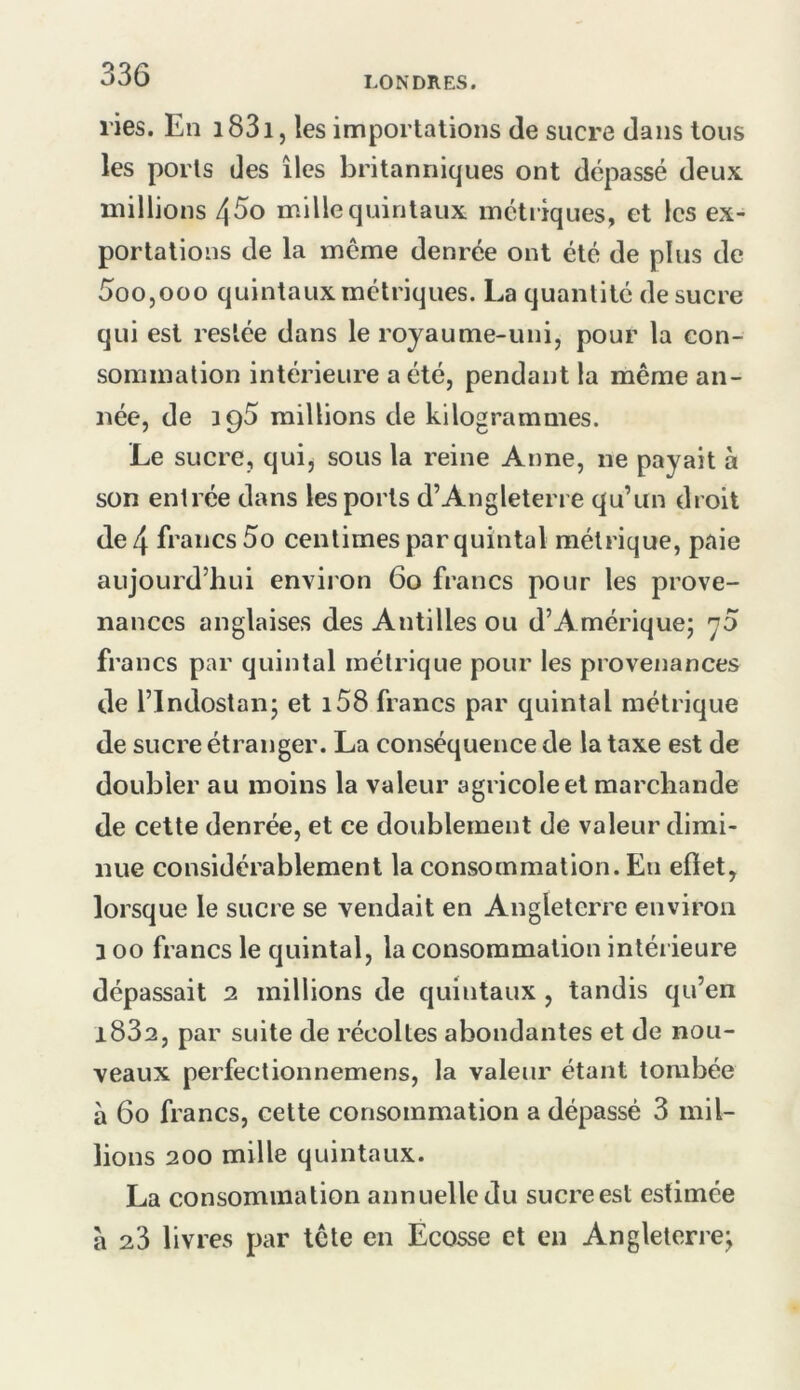 LONDRES. ries. En i83i, les importations de sucre dans tous les ports des îles britanniques ont dépassé deux, millions 4^0 mille quintaux métriques, et les ex- portations de la même denrée ont été de plus de 5oo,ooo quintaux métriques. La quantité de sucre qui est restée dans le royaume-uni, pour la con- sommation intérieure a été, pendant la même an- née, de 395 raillions de kilogrammes. Le sucre, qui, sous la reine Anne, ne payait à son entrée dans les ports d’Angleterre qu’un droit de 4 francs 5o centimes par quintal métrique, paie aujourd’hui environ 60 francs pour les prove- nances anglaises des Antilles ou d’Amérique; 70 francs par quintal métrique pour les provenances de l’indostan; et i58 francs par quintal métrique de sucre étranger. La conséquence de la taxe est de doubler au moins la valeur agricole et marchande de cette denrée, et ce doublement de valeur dimi- nue considérablement la consommation. En eftet, lorsque le sucre se vendait en Angleterre environ 3 00 francs le quintal, la consommation intérieure dépassait 2 millions de quintaux , tandis qu’en i832, par suite de récoltes abondantes et de nou- veaux perfectionnemens, la valeur étant tombée à 60 francs, cette consommation a dépassé 3 mil- lions 200 mille quintaux. La consommation annuelle du sucre est estimée à 23 livres par tête en Écosse et en Angleterre;