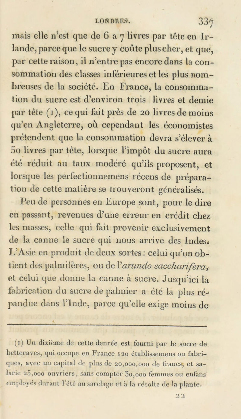 LONDRES. 33y mais elle n^est que de 6 a 7 livres par l6te en Ir- landcj parce que le sucre y coûte plus cher, et que, par cette raison, il n’entre pas encore dans la con- sommation des classes inférieures et les plus nom- l3reuses de la société. En France, la consomma- tion du sucre est d’environ trois livres et demie par tête (]), ce qui fait près de 20 livres de moins qu’en Angleterre, où cependant les économistes prétendent que la consommation devra s’élever à 5o livres par tête, lorsque l’impôt du sucre aura été réduit au taux modéré qu’ils proposent, et lorsque les perfectionnemens récens de prépara- tion de cette matière se trouveront généralisés. Peu de personnes en Europe sont, pour le dire en passant, revenues d’une erreur en crédit chez les masses, celle qui fait provenir exclusivement de la canne le sucre qui nous arrive des Indes* L’Asie en produit de deux sortes: celui qu’on ob- tient des palmilèrcs, ou de Varundo saccharifera^ et celui que donne la canne à sucre. Jusqu’ici la fabrication du sucre de palmier a été la plus ré-^ pandue dans l’Inde, parce qu’elle exige moins de (1) Un dixième de cette denree est fourni par le sucre de betteraves, qui occupe en France 120 ctablissemens ou fabri- ques, avec un capital de plus de 20,000,000 de francs-, et sa- larie 25,000 ouvriers, sans compter 3o,ooo femmes ou enfans employés durant l’été au sarclage et a la récolte de la plante.