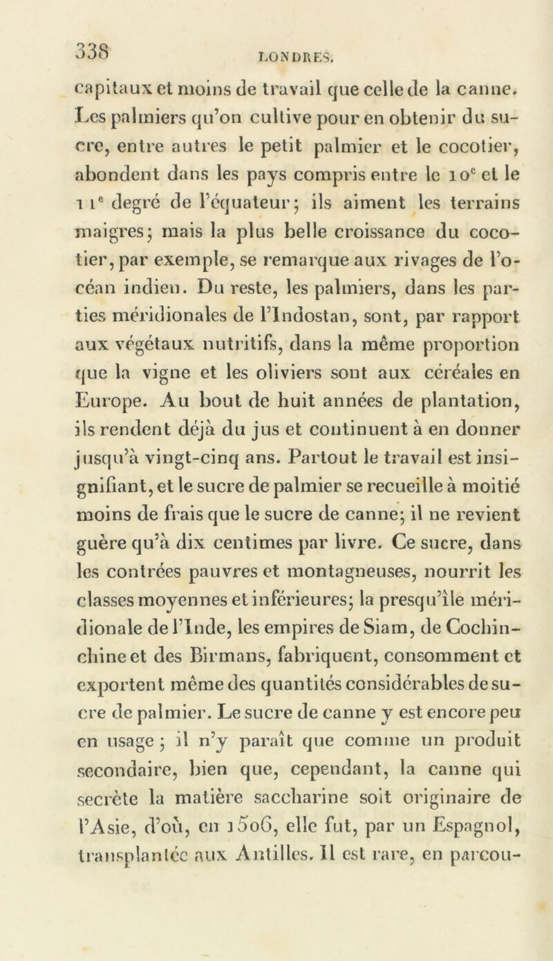 LONDRES, Capitaux et moins de travail que celle de la canne. Les palmiers qu’on cultive pour en obtenir du su- cre, entre autres le petit palmier et le cocotier, abondent dans les pays compris entre le 10‘^ct le 1 i® degré de l’équateur; ils aiment les terrains maigres; mais la plus belle croissance du coco- tier, par exemple, se remarque aux rivages de l’o- céan indien. Du reste, les palmiers, dans les par- ties méridionales de l’indostan, sont, par rapport aux végétaux nutritifs, dans la même proportion que la vigne et les oliviers sont aux céréales en Europe. Au bout de huit années de plantation, ils rendent déjà du jus et continuent à en donner jusqu’à vingt-cinq ans. Partout le travail est insi- gnifiant, et le sucre de palmier se recueille à moitié moins de frais que le sucre de canne; il ne revient guère qu’à dix centimes par livre. Ce sucre, dans les contrées pauvres et montagneuses, nourrit les classes moyennes et inférieures; la presqu’île méri- dionale de l’Inde, les empires de Siara, de Cochin- chineet des Birmans, fabriquent, consomment et exportent même des quantités considérables de su- cre de palmier. Le sucre de canne y est encore peu en usage ; il n’y paraît que comme un produit secondaire, bien que, cependant, la canne qui secrète la matière saccharine soit originaire de l’Asie, d’ou, en ]5oG, elle fut, par un Espagnol, transplantée aux Antilles. Il est rare, en parcou-