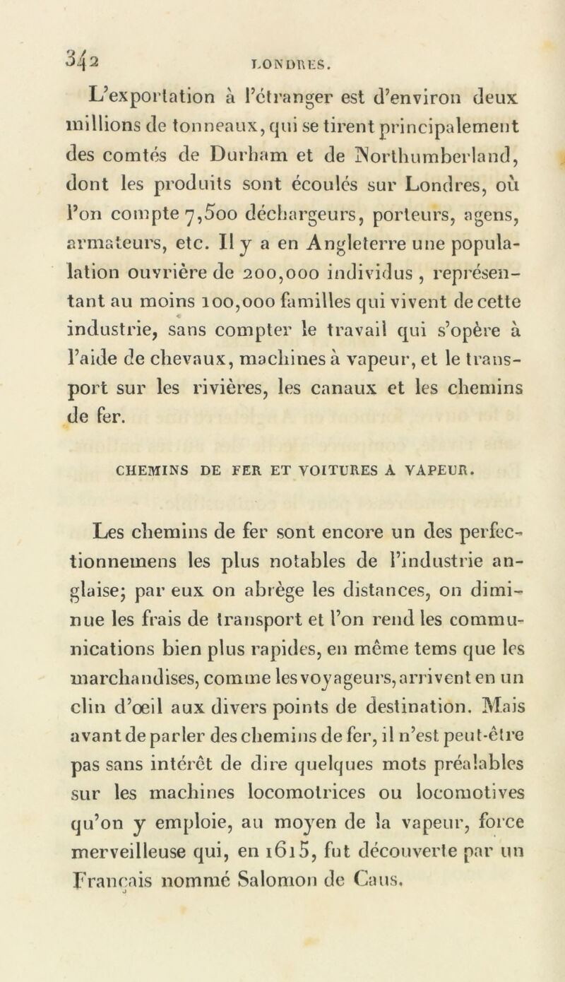 L’exportation à l’etranger est d’environ deux millions de tonneaux, qui se tirent principalement des comtés de Durham et de jNorlhumberland, dont les produits sont écoulés sur Londres, où l’on compte'7,5oo déchargeurs, porteurs, agens, armateurs, etc. Il y a en Angleterre une popula- lation ouvrière de 200,000 individus , représen- tant au moins 100,000 familles qui vivent de cette industrie, sans compter le travail qui s’opère à l’aide de chevaux, machines à vapeur, et le trans- port sur les rivières, les canaux et les chemins de fer. CHEMINS DE FER ET VOITURES A VAPEUR. Les cliemins de fer sont encore un des perfec- tionnemens les plus notables de l’industrie an- glaisej par eux on abrège les distances, on dimi- nue les frais de transport et l’on rend les commu- nications bien plus rapides, en même tems que les marchandises, comme les voyageurs,arrivent en un clin d’oeil aux divers points de destination. Mais avant de parler des chemins de fer, il n’est peut-être pas sans intérêt de dire quelques mots préalables sur les machines locomotrices ou locomotives qu’on y emploie, au moyen de la vapeur, force merveilleuse qui, en 1615, fut découverte par un Français nommé Salomon de Ca us. J