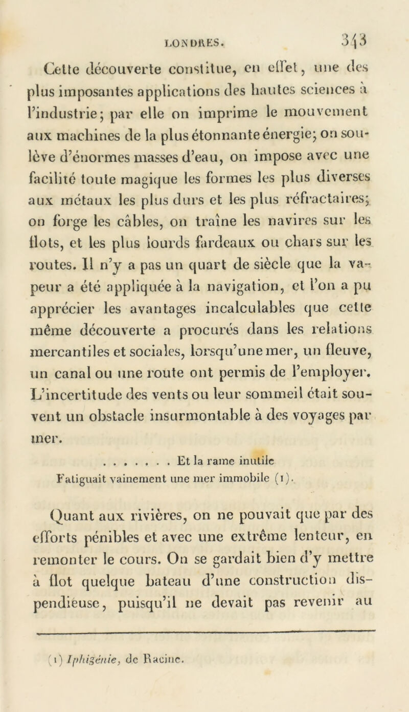 LO N DUES. Celle decouverte constitue, eu ellet, une des plus imposantes applications des hautes sciejices a l’industrie; par elle on imprime le mouvement aux machines de la plus étonnante énergie; on sou- lève d’énormes masses d’eau, on impose avec une facilité toute magique les formes les plus diverses aux métaux les plus durs et les plus réfractaires; on forge les câbles, on traîne les navires sur les Ilots, et les plus lourds fardeaux ou chars sur les routes. Il n’y a pas un quart de siècle que la va- peur a été appliquée à la navigation, cl l’on a pu apprécier les avantages incalculables que celte même découverte a procurés dans les relations mercantiles et sociales, lorsqu’une mer, un fleuve, un canal ou une route ont permis de l’employer. L’incertitude des vents ou leur sommeil était sou- vent un obstacle insurmontable à des voyages par mer. Et la rame inutile Fatiguait vainement une mer immobile ( i ). Quant aux rivières, on ne pouvait que par des efforts pénibles et avec une extrême lenteur, en remonter le cours. On se gardait bien d’y mettre à Ilot quelque bateau d’une construction dis- pendieuse, puisqu’il ne devait pas revenir au (i) Iphigénie, de Racine.