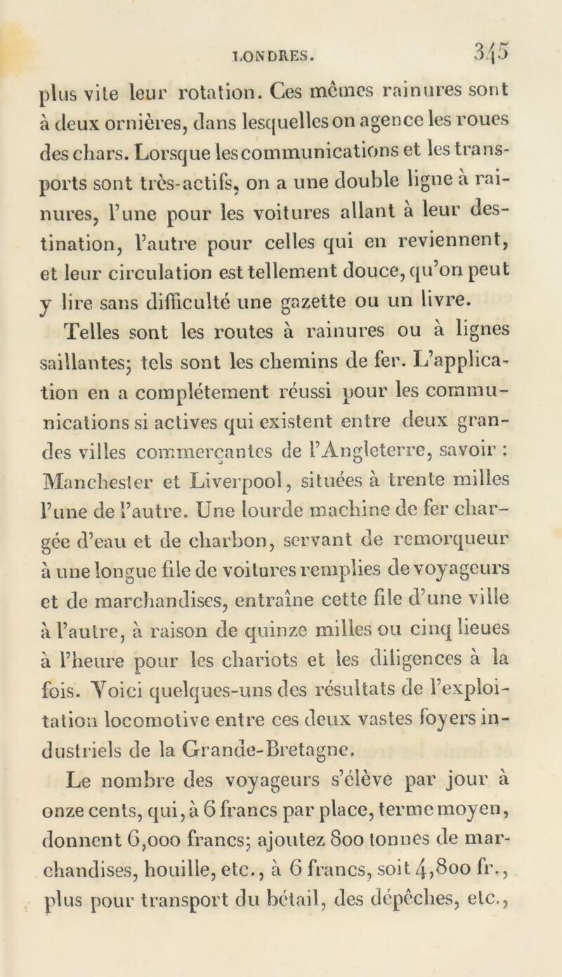 plus vite leur rotation. Ces mcincs rainures sont à deux ornières, dans lesquelles on agence les roues des chars. Lorsque les communications et les trans- ports sont très-actifs, on a une double ligne a rai- nures, l’une pour les voitures allant a leur des- tination, l’autre pour celles qui en reviennent, et leur circulation est tellement douce, qu’on peut y lire sans difficulté une gazette ou un livre. Telles sont les routes à rainures ou à lignes saillantes* tels sont les chemins de fer. L’applica- tion en a complètement réussi pour les commu- nications si actives qui existent entre deux gran- des villes commerçantes de l’Angleterre, savoir : Manchester et Liverpool, situées à trente milles l’une de l’autre. Une lourde machine de fer char- gée d’eau et de charbon, servant de remorqueur à une longue file de voitures remplies de voyageurs et de marchandises, entraîne cette file d’une ville à l’autre, à raison de quinze milles ou cinq lieues à l’heure pour les chariots et les diligences à la fois. Yoici quelques-uns des résultats de l’exploi- tation locomotive entre ces deux vastes foyers in- dustriels de la Grande-Bretagne. Le nombre des voyageurs s’élève par jour à onze cents, qui, à 6 francs par place, terme moyen, donnent 6,000 francs; ajoutez 800 tonnes de mar- chandises, houille, etc., à 6 francs, soit 4,Boo fr., plus pour transport du bétail, des dépêches, etc..