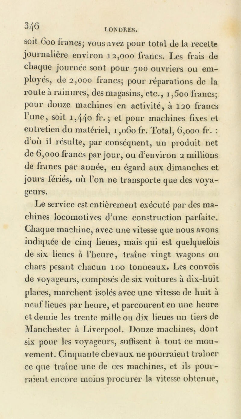 soit (Joo francs^ vous avez pour total de la recette journalière environ 12,000 francs. Les frais de chaque journée sont pour *700 ouvriers ou em- plojés, de 2,000 francs; pour réparations de la route à rainures, des magasins, etc., i,5oo francs; pour douze machines en activité, à 120 francs Tune, soit 1,44^ fr. ; et pour machines fixes cl entretien du matériel, 1,060 fr. Total, 6,000 fr. : d’où il résulte, par conséquent, un produit net de 6,000 francs par jour, ou d’environ 2 millions de francs par année, eu égard aux dimanches et jours fériés, ou l’on ne transporte que des voya- geurs. Le service est entièrement exécuté par des ma- chines locomotives d’une construction parfaite. Chaque machine, avec une vitesse que nous avons indiquée de cinq lieues, mais qui est quelquefois de six lieues à l’heure, traîne vingt wagons ou chars pesant chacun 100 tonneaux. Les convois de voyageurs, composes de six voitures à dix-huit places, marchent isolés avec une vitesse de huit à neuf lieues par heure, et parcourent en une heure et demie les trente mille ou dix lieues un tiers de Manchester à Liverpool. Douze machines, dont six pour les voyageurs, suffisent à tout ce mou- vement. Cinquante chevaux ne pourraient traîner ce que traîne une de ces machines, et ils pour- raient encore moins procurer la vitesse obtenue,