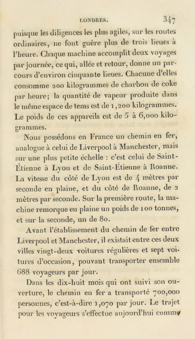 puisque les diligences les plus agiles, sur les routes ordinaires, ne font guère plus de trois lieues à riieure. Chaque machine accomplit deux voyages par journée, ce qui, allée et retour, donne un par- cours d’environ cinquante lieues. Chacune d’elles consomme 200 kilogrammes de charbon de coke par heure; la quantité de vapeur produite dans le même espace de tems est de 1,200 kilogrammes. Le poids de ces appareils est de 5 à 6,000 kilo- grammes. Nous possédons en France un chemin en fer, analogue à celui de Liverpool à Manchester, mais sur une plus petite échelle : c’est celui de Saint- Étienne à Lyon et de Saint-Etienne à Roanne. La vitesse du côté de Lyon est de 4 mètres par seconde en plaine, et du côté de Roanne, de 2 mètres par seconde. Sur la première roule, la ma- chine remorque en plaine un poids de 100 tonnes, et sur la seconde, un de 80. Avant l’établissement du chemin de lér entre Liverpool et Manchester, il existait entre ces deux villes vingt-deux voilures régulières et sept voi- tures d’occasion, pouvant transporter ensemble 688 voyageurs par jour. Dans les dix-huit mois qui ont suivi son ou- verture, le chemin en fer a transporté *700,000 personnes, c’est-à-dire 1,070 par jour. Le trajet pour les voyageurs s’cirectuc aujourd’hui comm(^