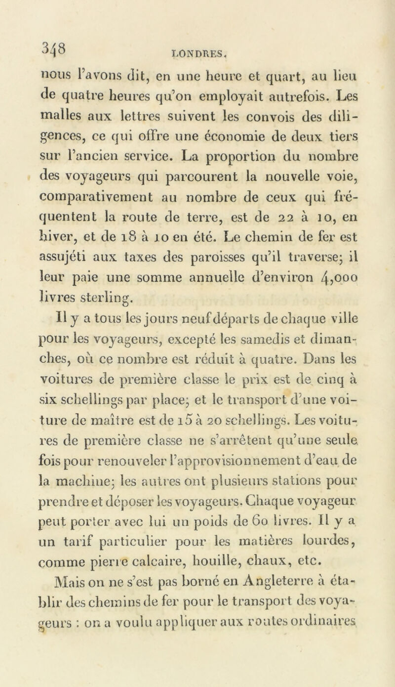 nous l’avons dit, en une heure et quart, au lieu de quatre heures qu’on employait autrefois. Les malles aux lettres suivent les convois des dili- gences, ce qui offre une économie de deux tiers sur l’ancien service. La proportion du nombre des voyageurs qui parcourent la nouvelle voie, comparativement au nombre de ceux qui fré- quentent la route de terre, est de 22 à 10, en hiver, et de 18 à 10 en été. Le chemin de fer est assujéti aux taxes des paroisses qu’il traversej il leur paie une somme annuelle d’environ 4jOoo livres sterling. 11 y a tous les jours neuf départs de chaque ville pour les voyageurs, excepté les samedis et diman- ches, oii ce nombre est réduit à quatre. Dans les voitures de première classe le prix est de cinq à six schellings par placej et le transport d’une voi- ture de maître est de i5 à 20 schellings. Les voitu- res de première classe ne s’arrêtent qu’une seule fois pour renouveler l’approvisionnement d’eau de la machine^ les autres ont plusieurs stations pour prendre et déposer les voyageurs. Chaque voyageur peut porter avec lui un poids de 60 livres. Il y a un tarif particulier pour les matières lourdes, comme pierie calcaire, houille, chaux, etc. Mais on ne s’est pas borné en Angleterre à éta- blir des chemins de fer pour le transport des voya- geurs : on a voulu appliquer aux routes ordinaires