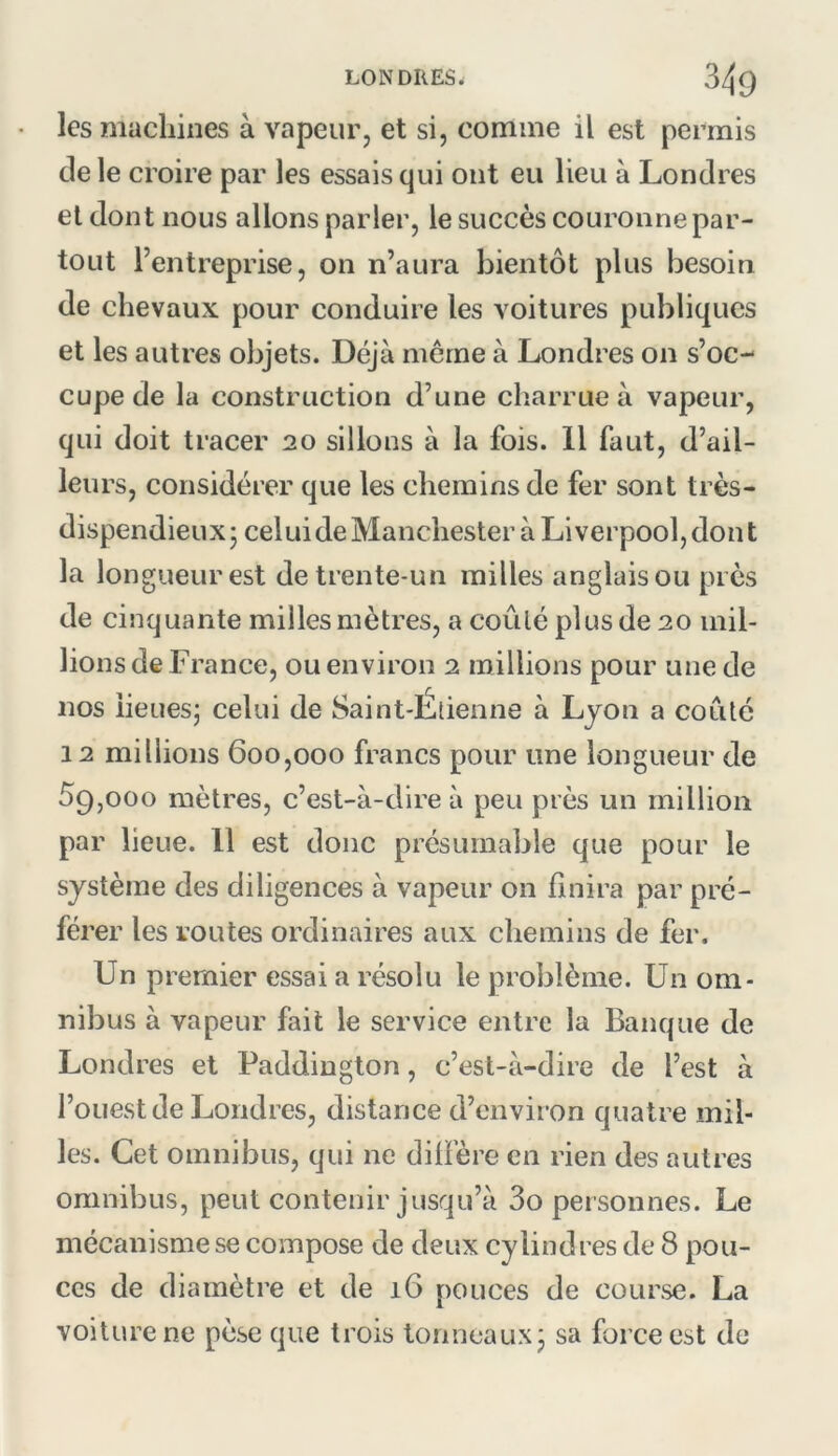 les machines à vapeur, et si, comme il est permis de le croire par les essais qui ont eu lieu à Londres et dont nous allons parler, le succès couronne par- tout l’entreprise, on n’aura bientôt plus besoin de chevaux pour conduire les voitures publiques et les autres objets. Déjà meme à Londres on s’oc- cupe de la construction d’une ch.arrue à vapeur, qui doit tracer 20 sillons à la fois. Il faut, d’ail- leurs, considérer que les chemins de fer sont très- dispendieux j cel ui de Manchester à Liverpool, dont la longueur est de trente-un railles anglais ou près de cinquante milles mètres, a coûté plus de 20 mil- lions de France, ou environ 2 millions pour une de nos lieues; celui de Saint-Etienne à Ljon a coûté 12 millions 600,000 francs pour une longueur de 59,000 mètres, c’est-à-dire à peu près un million par lieue. Il est donc présumable que pour le système des diligences à vapeur on finira par pré- férer les routes ordinaires aux chemins de fer. Un premier essai a résolu le problème. Un om- nibus à vapeur fait le service entre la Banque de Londres et Paddington, c’est-à-dire de l’est à l’ouest de Londres, distance d’environ quatre mil- les. Cet omnibus, qui ne diffère en rien des autres omnibus, peut contenir jusqu’à 3o pei sonnes. Le mécanisme se compose de deux cylindres de 8 pou- ces de diamètre et de 16 pouces de course. La voilure ne pèse que trois tonneaux; sa force est de