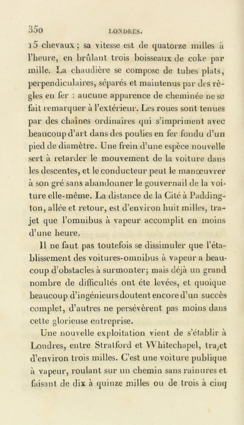 LO?JDIvES. 3 5 chevaux ; sa vitesse est de quatorze milles à l’heure, en brûlant trois boisseaux de coke par mille. La chaudière se compose de tubes plats, perpendiculaires, séparés et maintenus par des rè- gles en fer : aucune apparence de cheminée ne se fait remarquer à l’extéi'ieur. Les roues sont tenues par des chaînes ordinaires qui s’impriment avec beaucoup d’art dans des poulies en fer fondu d’un pied de diamètre. Une frein d’une espèce nouvelle sert à retarder le mouvement de la voiture dans les descentes, et le conducteur peut le manoeuvrer à son gré sans abandonner le gouvernail de la voi- ture elle-même. La distance de la Cité à Padding- ton, allée et retour, est d’environ huit milles, tra- jet que l’omnibus à vapeur accomplit en moins d’une heure. Il ne faut pas toutefois se dissimuler que l’éta- blissement des voitures-omnibus à vapeur a beau- coup d’obstacles à surmonter; mais déjà un grand nombre de difficultés ont été levées, et quoique beaucoup d’ingénieursdoutent encore d’un succès complet, d’autres ne persévèrent pas moins dans cette glorieuse entreprise. Une nouvelle exploitation vient de s’établir à Londres, entre Stralford et Whitechapel, IrOjCt d’environ trois milles. C’est une voiture publique à vapeur, roulant sur un chemin sans rainures et faisant de dix à quinze milles ou de trois à cinq