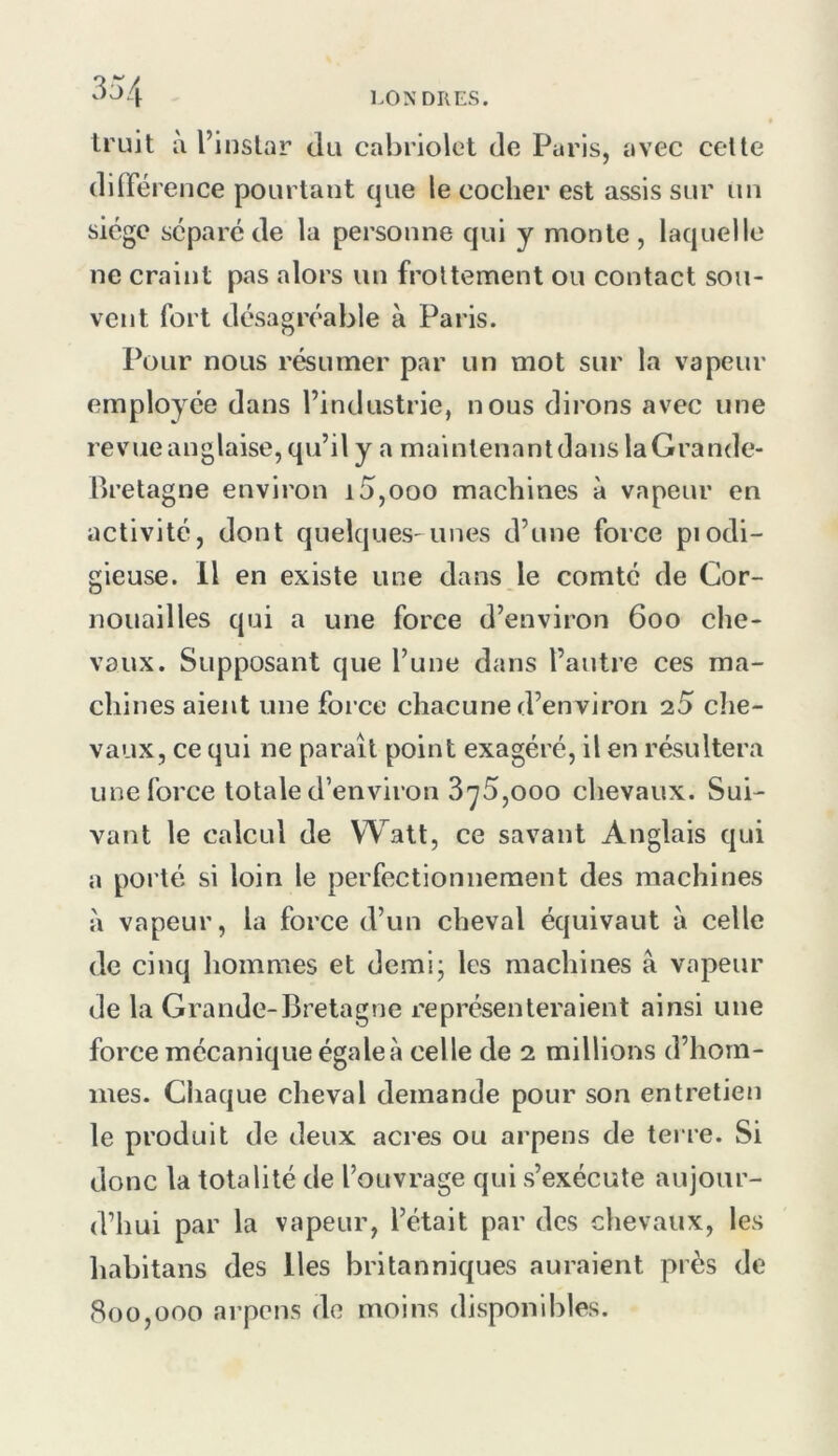 truit à l’instar du cabriolet de Paris, avec cette dilFérence pourtant que le cocher est assis sur un siège séparé de la personne qui y monte, laquelle ne craint pas alors un frottement ou contact sou- vent fort désagréable à Paris. Pour nous résumer par un mot sur la vapeur employée dans l’industrie, nous dirons avec une revue anglaise, qu’il y a maintenantdans laGrandc- Bretagne environ i5,ooo machines à vapeur en activité, dont quelques-unes d’une force piodi- gieuse. Il en existe une dans le comté de Cor- nouailles qui a une force d’environ 600 che- vaux. Supposant que l’une dans l’antre ces ma- chines aient une force chacune d’environ 2,5 che- vaux, ce qui ne paraît point exagéré, il en résultera une force totale d’environ S-yS,000 chevaux. Sui- vant le calcul de Watt, ce savant Anglais qui a porté si loin le perfectionnement des machines à vapeur, la force d’un cheval équivaut à celle de cinq hommes et demi; les machines â vapeur de la Grande-Bretagne représenteraient ainsi une force mécanique égale à celle de 2 millions d’hom- mes. Chaque cheval demande pour son entretien le produit de deux acres ou arpens de terre. Si donc la totalité de l’ouvrage qui s’exécute aujour- d’hui par la vapeur, l’était par des chevaux, les habitans des lies britanniques auraient près de 800,000 arpens do moins disponibles.