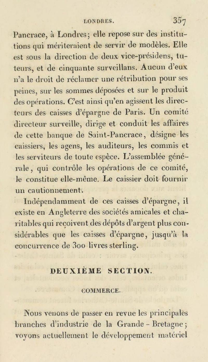 Pancrace, a Londres; elle repose sur des instilii- lions ([ui mériteraient de servir de modèles. Elle est sous la direction de deux vice-présidens, tu- teurs, et de cinquante surveillans. Aucun d’eux n’a le droit de réclamer une rétribution pour ses peines, sur les sommes déposées et sur le produit des opérations. C’est ainsi qu’en agissent les direc- teurs des caisses d’épargne de Paris. Un comité directeur surveille, dirige et conduit les affaires de cette banque de Saint-Pancrace, désigne les caissiers, les agens, les auditeurs, les commis et les serviteurs de toute espèce. L’assemblée géné- rale , qui contrôle les opérations de ce comité, le constitue elle-même. Le caissier doit fournir un cautionnement. Indépendamment de ces caisses d’épargne, il existe en Angleterre des sociétés amicales et cha- ritables qui reçoivent des dépôts d’argent plus con- sidérables que les caisses d’épargne, jusqu’à la concurrence de 3oo livres sterling. DEUXIÈME SECTIOIV. GOMMERCE. Nous venons de passer en revue les principales branches d’industrie de la Grande - Bretagne ; voyons actuellement le développement matériel