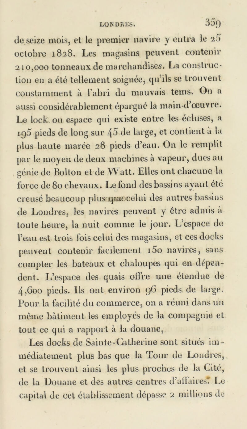 LÜNüRblS. 35f) tle seize mois, et le premier navire y entra le 2.5 octobre 1828. Les magasins peuvent contenir 210,000 tonneaux de marcliandise^. La construc- tion en a été tellement soignée, qu’ils se trouvent constamment à l’abri du mauvais teins. On a aussi considérablement épargné la main-d’œuvre. Le lock ou espace qui existe entre les écluses, a ig5 pieds de long sur 45 de large, et contient a la plus haute marée 28 pieds d’eau. On le remplit par le moyen de deux maebines à vapeur, dues au génie de Bolton et de A^att. Elles ont chacune la force de 80 clievaux. Le fond des bassins ayant été creusé beaucoup plus qiji^-celui des autres bassins de Londres, les navires peuvent y être admis à toute heure, la nuit comme le jour. L’espace de l’eau est trois fois celui des magasins, et ces docks peuvent contenir facilement i5o navires, sans compter les bateaux et chaloupes qui en dépen- dent. L’espace des quais olFre une étendue de 4,600 pieds. Us ont environ 96 pieds de large. Pour la facilité du commerce, on a réuni dans un meme batiment les employés de la compagnie et tout ce qui a rapport à la douane. Les docks de Sainte-Catherine sont situés im- médiatement plus bas que la Tour de Londies, et se trouvent ainsi les plus proches de la Cité, de la üouane et des autres centres d’alfairest l.e capital de cet établissement dépasse 2 millions de