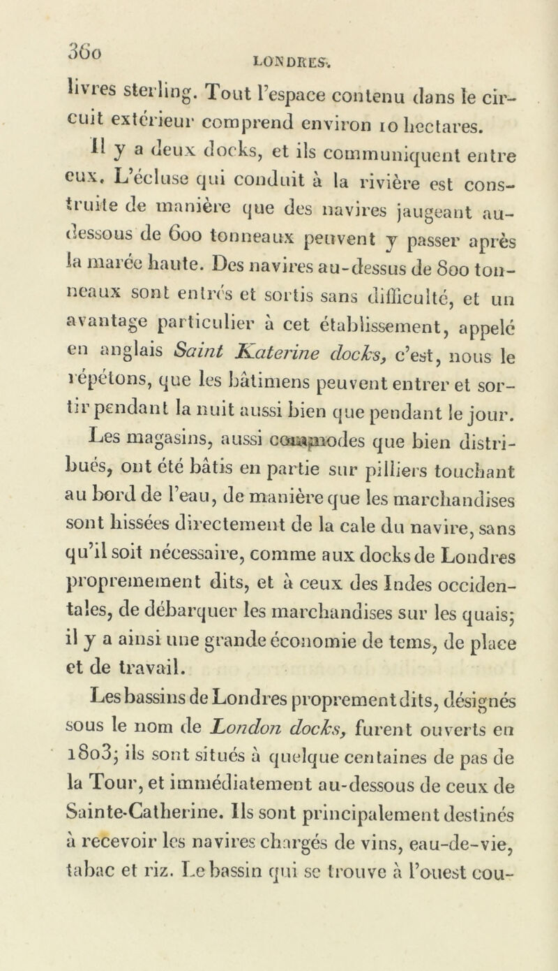 LO N DR ES-. livres sterling. Tout l’espace contenu dans le cir- cuit extérieur comprend environ lo hectares. 11 y a oeux docks, et ils communiquent entre eux, L ecluse qui conduit a la rivière est cons— ti uite de maniéré que des navires jaugeant au- dessous de 600 tonneaux peuvent y passer après la marée haute. Des navires au-dessus de 800 ton- neaux sont entrés et sortis sans difficulté, et un avantage particulier a cet etablissement, appelé en anglais Saint Kateiine dochs, c’est, nous le répétons, que les bâtimens peuvent entrer et sor- tii pendant la nuit aussi bien que pendant le jour. Les magasins, aussi coi»^iodes que bien distri- bués, ont été bâtis en partie sur piliiers touchant au bord de l’eau, de manière que les marchandises sont hissées directement de la cale du navire, sans qu’il soit nécessaire, comme aux docks de Londres propremement dits, et à ceux des Indes occiden- tales, de débarquer les marchandises sur les quaisj il y a ainsi une grande économie de teins, de place et de travail. Les bassins de Londres proprement dits, désignés sous le nom de Loiidon docks, furent ouverts en l8o3j ils sont situés à quelque centaines de pas de la Tour, et immédiatement au-dessous de ceux de Sainte-Catherine, lis sont principalement destinés à recevoir les navires chargés de vins, eau-de-vie, tabac et riz. Le bassin qui se trouve à l’ouest cou-