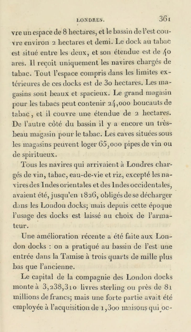 36 I vre un espace de 8 hectares, et le bassin de l’est cou- vre environ 2 hectares et demi. Le dock au tabac est situé entre les deux, et son étendue est de f\0 ares. Il reçoit uniquement les navires chargés de tabac. Tout l’espace compris dans les limites ex- térieures de ces docks est de 3o hectares. Les ma- gasins sont beaux et spacieux. Le grand magasin pour les tabacs peut contenir 24,000 boucauts de tabac, et il couvre une étendue de 2 hectares. De l’autre côté du bassin il y a encore un très- beau magasin pour le tabac. Les caves situées sous les magasins peuvent loger 65,000 pipes de vin ou de spiritueux. Tous les navires qui arrivaient à Londres char- gés de vin, tabac, eau-de-vie et riz, excepté les na- vires des Indes orientales et des Indes occidentales, avaient été, jusqu’en 1826, obligés de se décharger dans les London docks; mais depuis cette époque l’usage des docks est laissé au choix de l’arma- teur. Une amélioration récente a été faite aux Lon- don docks : on a pratiqué au bassin de l’est une entrée dans la Tamise à trois quarts de mille plus bas que l’ancienne. Le capital de la compagnie des London docks monte à 3,238,3io livres sterling ou près de 81 millions defrancsj mais une forte partie avait été employée à l’acquisition de 1,3oo maisons qui^oc-