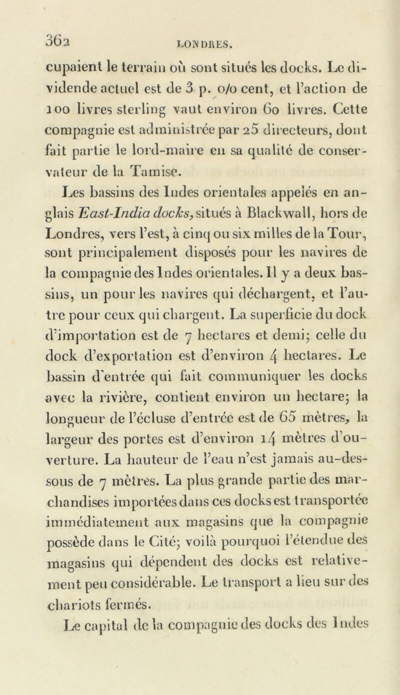 3Ü2 LO DUES. cupaienl le terrain où sont situés les docks. Le di- vidende aclLiel est de 3 p. o/o cent, et l’action de 100 livres sterling vaut environ 6o livres. Cette compagnie est administrée par 25 directeurs, dont fait partie le lord-maire en sa qualité de conser- vateur de la Tamise. Les bassins des Indes orientales appelés en an- glais liast-India docks,ûiués à Blackwall, hors de Londres, vers l’est, à cinq ou six milles de la Tour, sont principalement disposés pour les navires de la compagnie des Indes orientales.il y a deux bas- sins, un pour les navires qui déchargent, et l’au- tre pour ceux qui chargent. La superficie du dock d’importation est de ^ liectares et demi; celle du dock d’exportation est d’environ 4 hectares. Le bassin d'entrée qui fait communiquer les docks avec la rivière, contient environ un hectare; la longueur de l’écluse d’entrée est de 65 mètres, la largeur des portes est d’environ i4 mètres d’ou- verture. La hauteur de l’eau n’est jamais au-des- sous de 7 mètres. La plus grande partie des mar- chandises importées dans ces docks est transportée immédiatement aux magasins que la compagnie possède dans le Cité; voilà pourquoi l’étendue des magasins qui dépendent des docks est relative- ment peu considérable. Le transport a lieu sur des chariots fermés. Jje capital de la compagnie des docks des Indes