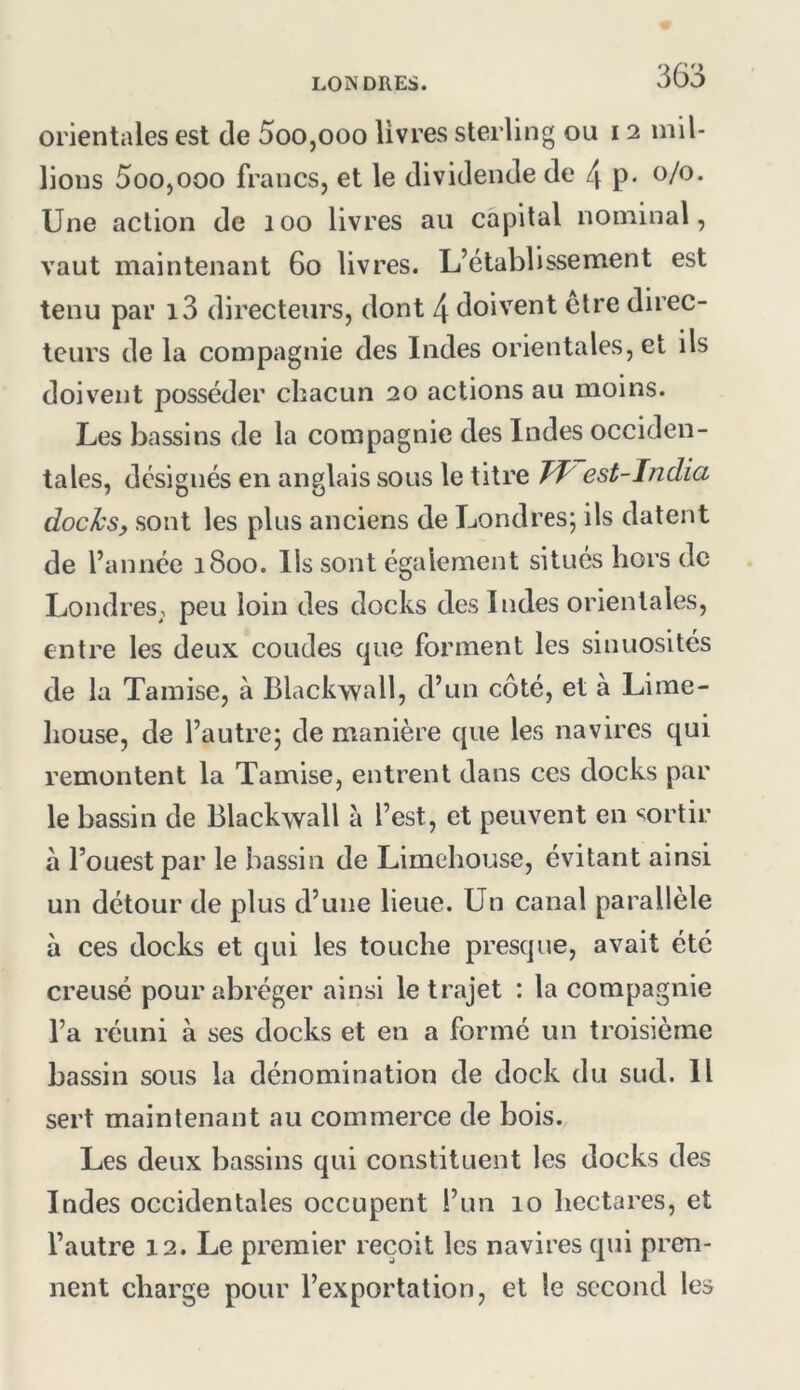orientales est de 5oo,ooo livres sterling ou 12 mil- lions 5oo,ooo francs, et le dividende de 4 p* Une action de 100 livres au capital nominal, vaut maintenant 60 livres. L’établissement est tenu par i3 directeurs, dont 4 doivent etre direc- teurs de la compagnie des Indes orientales, et ils doivent posséder chacun 20 actions au moins. Les bassins de la compagnie des Indes occiden- tales, désignés en anglais sous le titre est-India docks, sont les plus anciens de Londres; ils datent de l’année 1800. Us sont également situés hors de LondreS; peu loin des docks des Indes orientales, entre les deux coudes que forment les sinuosités de la Tamise, à Blackwall, d’un côté, et à Lime- house, de l’autre; de manière que les navires qui remontent la Tamise, entrent dans ces docks par le bassin de Blackwall à l’est, et peuvent en sortir à l’ouest par le bassin de Limehouse, évitant ainsi un détour de plus d’une lieue. Un canal parallèle à ces docks et qui les touche presque, avait été creusé pour abréger ainsi le trajet : la compagnie l’a réuni à ses docks et en a formé un troisième bassin sous la dénomination de dock du sud. Il sert maintenant au commerce de bois. Les deux bassins qui constituent les docks des Indes occidentales occupent i’un 10 hectares, et l’autre 12. Le premier reçoit les navires qui pren- nent charge pour l’exportation, et le second les
