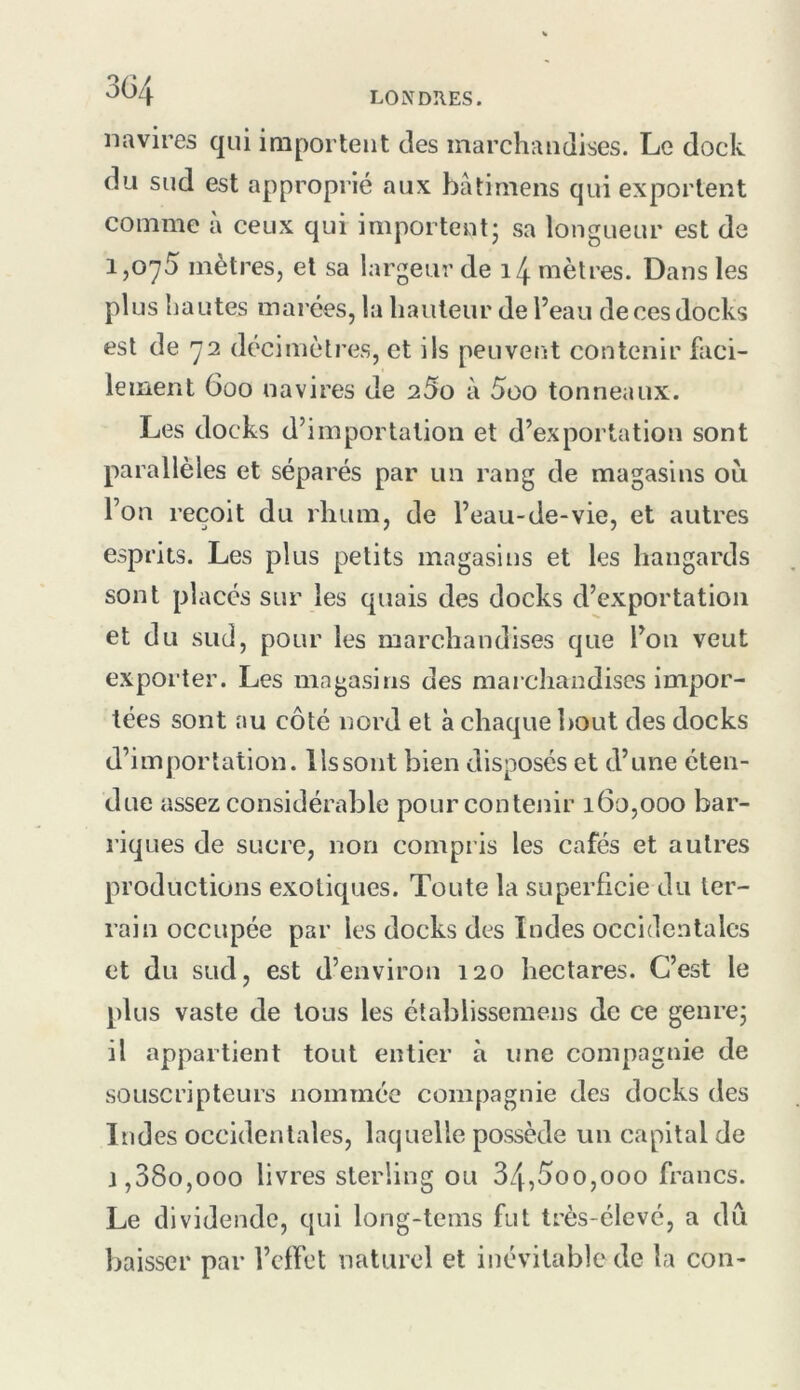 3G4 navires qui importent des marchandises. Le dock du sud est approprié aux bâtimens qui exportent comme à ceux qui importent; sa longueur est de i, 0'y5 mètres, et sa largeur de i4 mètres. Dans les plus liantes marées, la hauteur de l’eau de ces docks est de y2 décimètres, et ils peuvent contenir faci- lement 600 navires de 25o à 5oo tonneaux. Les docks d’importation et d’exportation sont parallèles et séparés par un rang de magasins où l’on reçoit du rhum, de l’eau-de-vie, et autres esprits. Les plus petits magasins et les hangards sont placés sur les quais des docks d’exportation et du sud, pour les marchandises que l’on veut exporter. Les magasins des marchandises impor- tées sont au côté nord et à chaque bout des docks d’importation. Us sont bien disposés et d’une éten- due assez considérable pour contenir 160,000 bar- riques de sucre, non compris les cafés et autres productions exotiques. Toute la superficie du ter- rain occupée par les docks des Indes occidentales et du sud, est d’environ 120 hectares. C’est le plus vaste de tous les élablissemens de ce genre; il appartient tout entier à une compagnie de souscripteurs nommée compagnie des docks des Indes occidentales, laquelle possède un capital de j, 38o,ooo livres sterling ou 34,5oo,ooo francs. Le dividende, qui long-tems fut très-élevé, a du baisser par l’effet naturel et inévitable de la con-