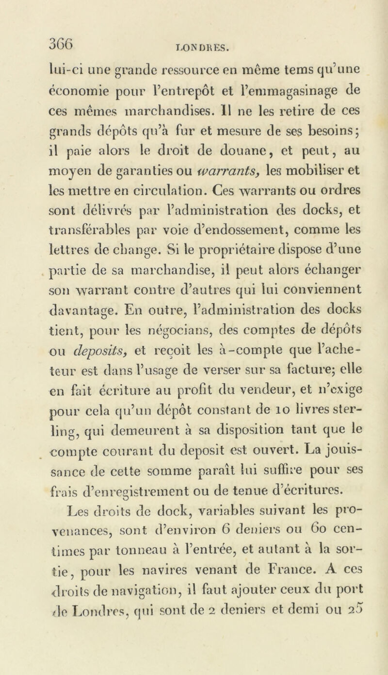 3GG T.ONDRES. lui-ci Line grande ressource en meme tems qu’une économie pour l’entrepôt et l’emmagasinage de ces mêmes marchandises. 11 ne les retire de ces grands dépôts qu’à fur et mesure de ses besoins; il paie alors le droit de douane, et peut, au moyen de garanties ou warrants, les mobiliser et les mettre en circulation. Ces warrants ou ordres sont délivrés par l’administration des docks, et transférables par voie d’endossement, comme les lettres de change. Si le propriétaire dispose d’une . partie de sa marchandise, il peut alors échanger son warrant contre d’autres qui lui conviennent davantage. En outre, l’administration des docks tient, pour les négocians, des comptes de dépôts ou cleposits, et reçoit les à-compte que l’ache- teur est dans l’usage de verser sur sa facture; elle en fait écriture au profit du vendeur, et n’cxige pour cela qu’un dépôt constant de lo livres ster- ling, qui demeurent à sa disposition tant que le eompte courant du deposit est ouvert. La jouis- sance de cette somme paraît lui suifire pour ses frais d’enregistrement ou de tenue d’écritures. Les droits de dock, variables suivant les pro- venances, sont d’environ 6 deniers ou Go cen- times par tonneau à l’entrée, et autant à la sor- tie, pour les navires venant de France. A ces droits de navigation, il faut ajouter ceux du port de Londres, qui sont de 2 deniers et demi ou 2Ô