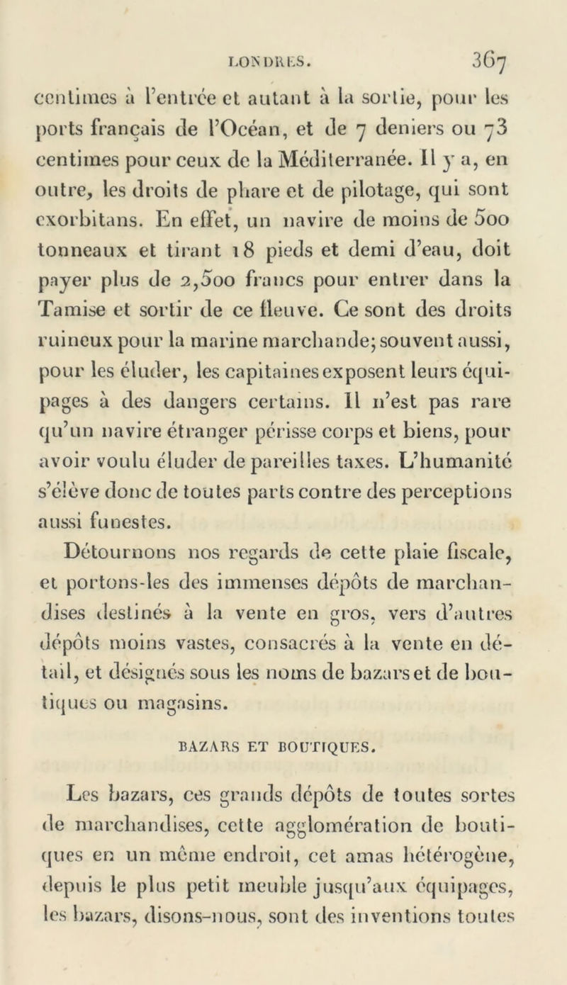 ccnlinics à l’cnlrce et autant à la sortie, pour les ports français de l’Océan, et de ^ deniers ou 3 centimes pour ceux de la Méditerranée. Il y a, en outre, les droits de phare et de pilotage, qui sont cxorbitans. En effet, un navire de moins de 5oo tonneaux et tirant i8 pieds et demi d’eau, doit payer plus de 2,5oo francs pour entrer dans la Tamise et sortir de ce fleuve. Ce sont des droits ruineux pour la marine marchande; souvent aussi, pour les éluder, les capitaines exposent leurs équi- pages à des dangers certains. Il n’est pas rare qu’un navire étranger périsse corps et biens, pour avoir voulu éluder de pareilles taxes. L’humanité s’élève donc de toutes parts contre des perceptions aussi funestes. Détournons nos regards de celte plaie fiscale, et portons-les des immenses dépôts de marchan- dises destinés à la vente en gros, vers d’autres dépôts moins vastes, consacrés à la vente en dé- tail, et désignés sous les noms de bazars et de bou- tiques ou magasins. BAZARS ET BOUTIQUES. Les bazars, ces grands dépôts de toutes sortes de marchandises, celte agglomération de bouti- ques en un meme endroit, cet amas hétérogène, depuis le plus petit meuble jus([u’aux équipages, les bazars, disons-nous, sont des inventions toutes