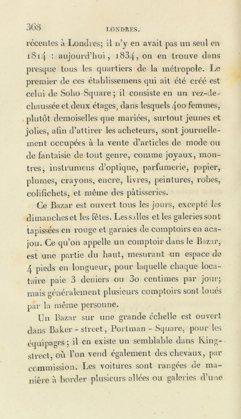 I.ON DR ES. rcceiiles ù Londres; il n’y en avait pas un seul en i8i4 : aujourd’hui, J834, trouve dans prescjue tous les quartiers de la métropole. Le premier de ces établissemens qui ait été créé est celui de Soho-Square; il corjsiste en un rez-de- chaussée et deux étages, dans lesquels qoo femmes, plutôt demoiselles que mariées, surtout jeunes et jolies, alln d’attirer les acheteurs, sont journelle- ment occupées à la vente d’articles de mode ou de fantaisie de tout genre, comme joyaux, mon- tres, inslrumens d’optique, parfumerie, papier, plumes, crayons, encre, livres, peintures, robes, colifichets, et même des pâtisseries. Ce Bazar est ouvert tous les jours, excepté les dimanches et les fêtes. Les salles et les galeries sont tapissées en rouge et garnies de comptoirs en aca- jou. Ce qu’on appelle un comptoir dans le Bazar, est une partie du haut, mesurant un espace de 4 pieds en longueur, pour laquelle chaque loca- taire paie 3 deniers ou 3o centimes par jour; mais généralement plusieurs comptoirs sont loués par la même personne. Un Bazar sur une grande échelle est ouvert dans Baker - Street, Porlman - Square, pour les équipages; il en existe un semblable dans Uing- strect, où l’on vend également des chevaux, par commission. Les voitures sont l’angées de ma- nière â border plusieurs allées ou galeries d’une