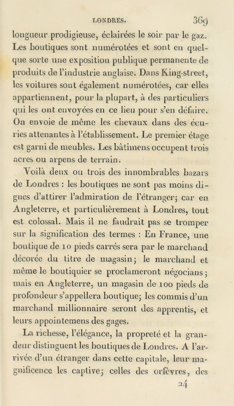 longueur prodigieuse, éclairées le soir par le gaz. Les boutiques sont numérotées et sont en quel- que sorte une exposition publique permanente de produits de l’industrie anglaise. Dans King-street, les voitures sont également numérotées, car elles appartiennent, pour la plupart, à des particuliers qui les ont envoyées en ce lieu pour s’en défaire. On envoie de même les chevaux dans des écu- ries attenantes à l’établissement. Le premier étage est garni de meubles. Les bâtimens occupent trois acres ou arpens de terrain. Yoilà deux ou trois des innombrables bazars de Londres : les boutiques ne sont pas moins di- gnes d’attirer l’admiration de Tétrangerj car en Angleterre, et particulièrement à Londres, tout est colossal. Mais il ne faudrait pas se tromper sur la signification des termes : En France, une boutique de lo pieds carrés sera par le marchand décorée du titre de magasin; le marchand et meme le boutiquier se proclameront négocians ; mais en Angleterre, un magasin de loo pieds de profondeur s’appellera boutique; les commis d’un marchand millionnaire seront des apprentis, et leurs appointemens des gages. La richesse, l’élégance, la propreté et la gran- deur distinguent les boutiques de Londres. A l’ar- rivée d’un étranger dans cette capitale, leur ma- gnificence les captive; celles des orfèvres, des 24