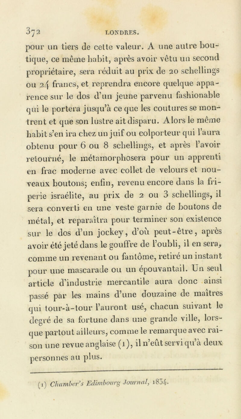 pour un tiers de celte valeur. A une autre bou- tique, ce même habit, après avoir vêtu un second propriétaire, sera réduit au pnx de 20 schellings ou 24 francs, et reprendra encore quelque appa- rence sur le dos d’un jeune parvenu fashionable qui le portera Juscju’à ce que les coutures se mon- trent et que son lustre ait disparu. Alors le même habit s’en ira chez un juif ou colporteur qui l’aura obtenu pour 6 ou 8 schellings, et après l’avoir retourné, le métamorphosera pour un apprenti en frac moderne avec collet de velours et nou- veaux boutons^ enfin, revenu encore dans la fri- perie israélile, au prix de 2 ou 3 schellings, il sera converti en une veste garnie de boutons de métal, et reparaîtra pour terminer son existence sur le dos d’un jockey, d’où peut-être, apres avoir été jeté dans le gouffre de l’oubli, il en sera, comme un revenant ou fantôme, retiré un instant pour une mascarade ou un épouvantail. Un seul article d’industrie mercantile aura donc ainsi passé par les mains d’une douzaine de maîtres qui tour-à-tour l’auront usé, chacun suivant le degré de sa fortune dans une grande ville, lors- que partout ailleurs, comme le remarque avec rai- son une revue anglaise (1), il n’eùt servi qu’à deux personnes au plus. (1) Chamher’s Edimbourg Journal, i854.