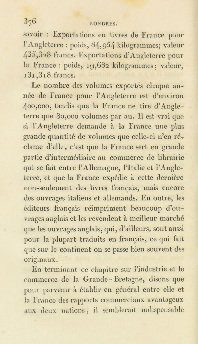 savoir ; Exportations en livres de France pour l’Angleterre : poids, 8z'[,954 kilogrammesj valeur 435,328 francs. Exportations d’Angleterre pour la France : poids, 19,682 kilogrammes; valeur, i3i,318 francs. Le nombre des volumes exportés chaque an- née de France pour l’Angleterre est d’environ 400,000, tandis que la l'rance ne tire d’Angle- terre que 80,000 volumes par au. H est vrai que si l’Angleterre demande à la France une plus grande quantité de volumes que cclle-ci n’en ré-r clame d’elle, c’est que la France sert en grande partie d’intermédiaire au commerce de librairie qui se fait entre l’Allemagne, l’Italie et l’Angle- terre, et que la France expédie à cette dernière non-seulement des livres français, mais encore des ouvrages italiens et allemands. En outre, les éditeurs français réimpriment beaucoup d’ou- vrages anglais et les revendent à meilleur marché que les ouvrages anglais, qui, d’ailleurs, sont aussi pour la plupart traduits en français, ce qui fait que sur le continent on se passe bien souvent des originaux. En terminant ce chapitre sur l’industrie et le commerce de la Grande-Bretagne, disons que pour parvenir à établir en général entre elle et la France des rapports commerciaux avantageux aux deux nations, il semblerait indispensable