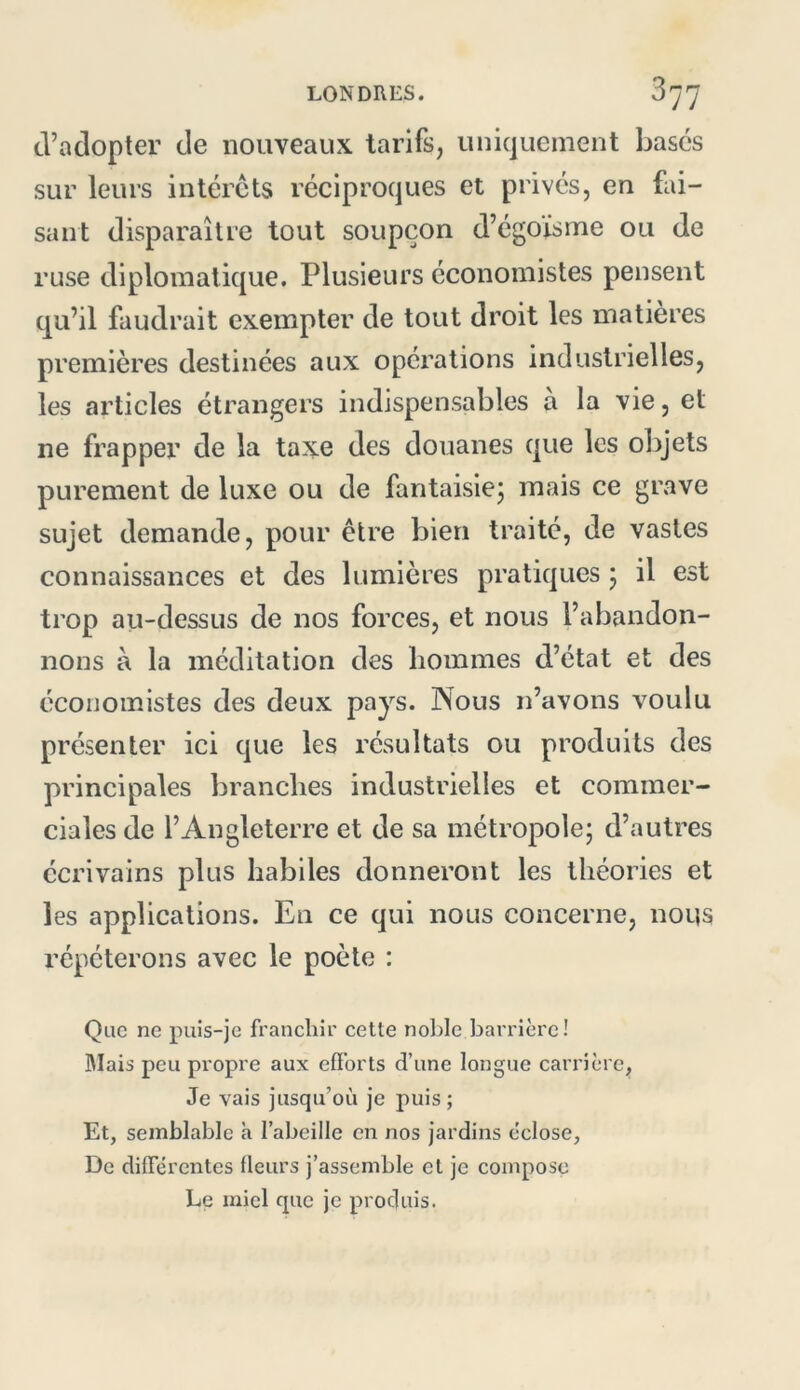 tl’adopter de nouveaux tarifs, uniquement bases sur leurs interets réciproques et privés, en fai- sant disparaître tout soupçon d’égoïsme ou de ruse diplomatique. Plusieurs économistes pensent qu’il faudrait exempter de tout droit les matières premières destinées aux opérations industrielles, les articles étrangers indispensables à la vie, et ne frapper de la taxe des douanes que les ol)jets purement de luxe ou de fantaisie; mais ce grave sujet demande, pour être bien traité, de vastes connaissances et des lumières pratiques ; il est trop au-dessus de nos forces, et nous l’abandon- nons à la méditation des hommes d’état et des économistes des deux pays. Nous n’avons voulu présenter ici que les résultats ou produits des principales branches industrielles et commer- ciales de l’Angleterre et de sa métropole; d’autres écrivains plus habiles donneront les théories et les applications. En ce qui nous concerne, nous répéterons avec le poète : Que ne puis-je franchir celle nol:)le barrière! IMais peu propre aux eü’orls d’une longue carrière. Je vais jusqu’où je puis; Et, semblable à l’abeille en nos jardins eclose, De differentes fleurs j’assemble el je compose Le miel que je produis.