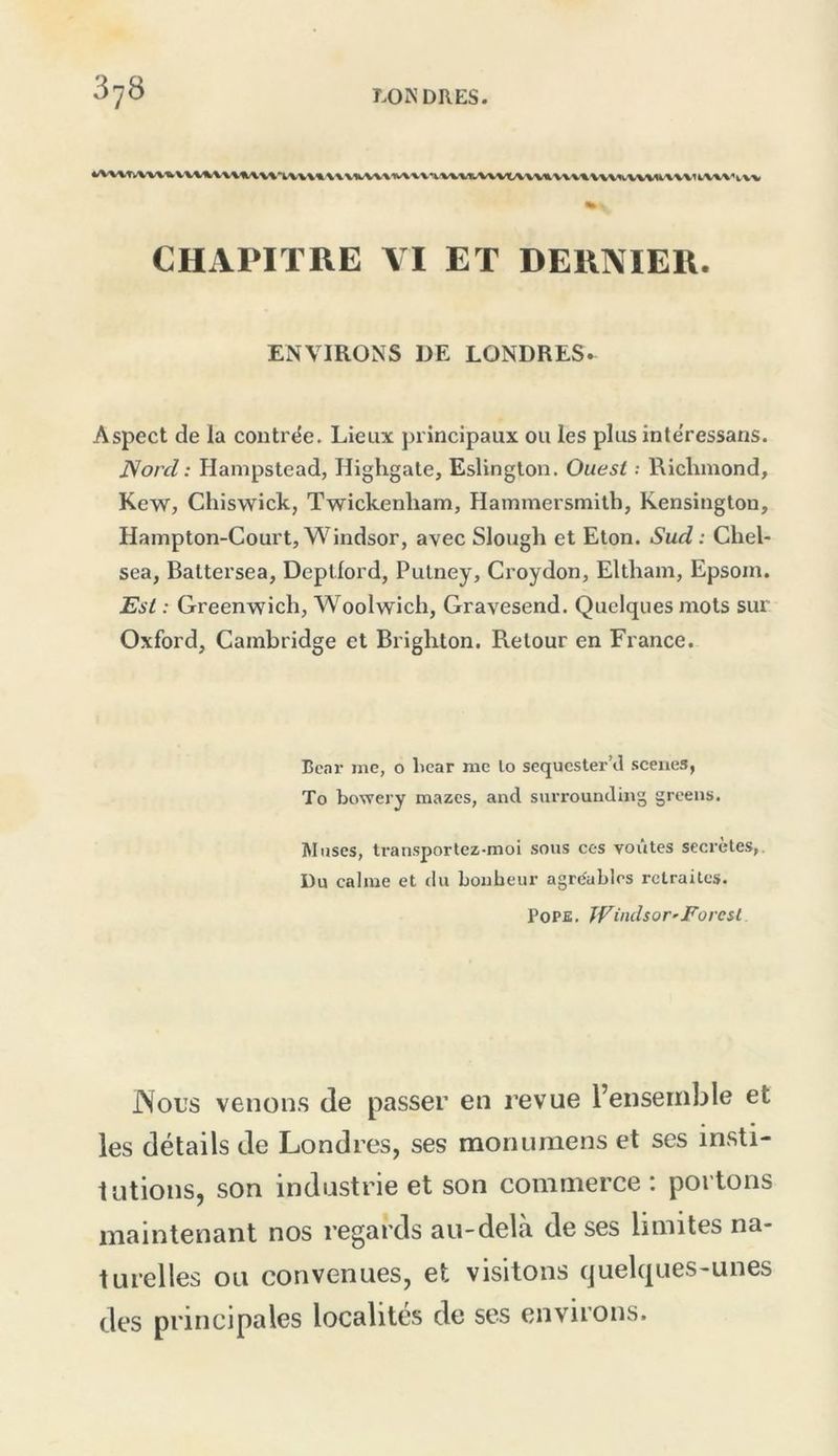 CHAPITRE VI ET DERNIER. ENVIRONS DE LONDRES. Aspect de la contrée. Lieux principaux ou les plus inlëressans. Nord : Hampstead, Highgale, Eslington. Ouest .• Richmond, Kew, Chiswick, Twickenham, Hammersmilh, Kensinglon, Hampton-Court, Windsor, avec Slough et Eton. Sud: Cliel- sea, Battersea, Depllord, Pulney, Croydon, Elthani, Epsoin. Est : Greenwich, Woolwich, Gravesend. Quelques mots sur Oxford, Cambridge et Brighton. Retour en France. Boni- me, o licar me lo sequcster’tl .sceiies, To bowery mazcs, and surrounding greeiis. Muscs, Iransportez-moi sons ces voûtes secrètes,. Du calme et du bonheur agréables retraites. PoPfi. JVindsor'Foresl J\ous venons de passer en l’evue l’ensemble et les détails de Londres, ses monumens et ses insti- tutions, son industrie et son commerce: portons maintenant nos regards au-delà de ses limites na- turelles ou convenues, et visitons quelques-unes des principales localités de ses environs.
