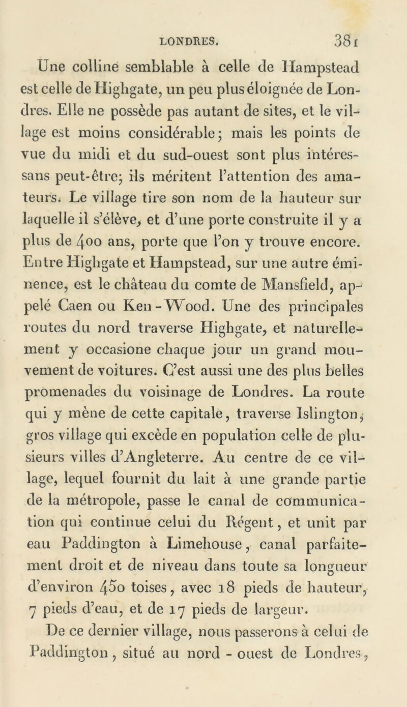 Une colline semblable à celle de llampstead est celle de Highgate, un peu plus éloignée de Lon- dres. Elle ne possède pas autant de sites, et le vil- lage est moins considérable; mais les points de vue du midi et du sud-ouest sont plus intéres- sans peut-être; ils méritent l’attention des ama- teurs. Le village tire son nom de la hauteur sur laquelle il s’élève,, et d’une porte construite il y a plus de 4oo ans, porte que l’on y trouve encore. Entre Elighgate et Hampstead, sur une autre émi- nence, est le château du comte de Mansfield, ap- pelé Caen ou Ken-Wood. Une des principales routes du nord traverse Elighgate, et naturelle- ment y occasione chaque jour un grand mou- vement de voitures. C’est aussi une des plus belles promenades du voisinage de Londres. La route qui y mène de cette capitale, traverse Islington^ gros village qui excède en population celle de plu- sieurs villes d’Angleterre. Au centre de ce vil- lage, lequel fournit du lait à une grande partie de la métropole, passe le canal de communica- tion qui continue celui du Régent, et unit par eau Paddington à Limehouse, canal parfaite- ment droit et de niveau dans toute sa longueur d’environ 4^o toises, avec i8 pieds de hauteur, 7 pieds d’eau, et de 17 pieds de largeur. De ce dernier village, nous passerons à celui de Paddington, situé au nord - ouest de Londres,