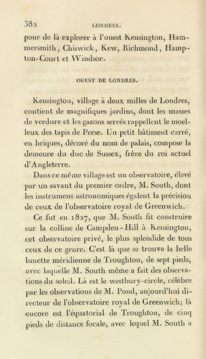 LO N DIIKS. pour de là explorer à l’ouest Kensington, Ham- niersmitli, Cbiswick, K.ew, Richuiond, Hamp- lon-Coui t et Windsor. OUEST DE LONDRES. Ivensingtoii, village à deux milles de Londres, contient de magnifiques jardins, dont les masses de verdure et les gazons serrés rappellent le moel- leux des tapis de Perse. Un petit batiment carré, en briques, décoré du nom de palais, compose la demeure du duc de Sussex, frère du roi actuel d’Angleterre. Dans ce meme village est un observatoire, élevé par un savant du premier ordre, M. South, dont les instrumens astronomiques égalent la précision de ceux de l’observatoire royal de Greenwich. Ce fut en 1827, que M. South fit construire sur la colline de Campden-Hill à Kensington, cet observatoire privé, le plus splendide de tous ceux de ce genre. C’est là que se trouve la belle lunette méridienne de Troughton, de sept pieds, avec laquelle M. South même a fait des observa- tions du soleil. Là est le westbury-circle, célèbre par les observations de M. Pond, aujourd’hui di- recteur de l’observatoire royal de Greenwich; là encore est l’équatorial de Troughton, de cinq pieds de distance focale, avec lequel M. South a