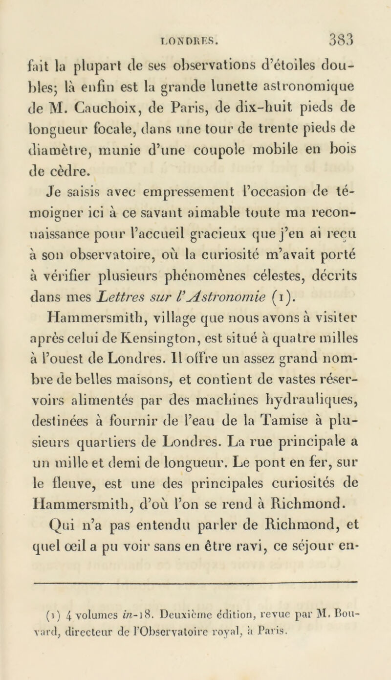 fait la plupart de ses observations d’étoiles dou- bles; là enfin est la grande lunette astronomique de M. Cauclioix, de Paris, de dix-huit pieds de longueur focale, dans une tour de trente pieds de dianaètie, munie d’une coupole mobile en bois de cèdre. Je saisis avec empressement l’occasion de té- moigner ici à ce savant aimable toute ma recon- naissance pour l’accueil gracieux que j’en ai reçu à son observatoire, où la curiosité m’avait porté à vérifier plusieurs phénomènes célestes, décrits dans mes Lettres sur yistronomie (i). Hammersmith, village que nous avons à visiter après celui de Rensington, est situé à quatre milles à l’ouest de Londres. 11 olFre un assez grand nom- bre de belles maisons, et contient de vastes réser- voirs alimentés par des machines hydrauliques, destinées à fournir de l’eau de la Tamise à plu- sieurs quartiers de Londres. La rue principale a un mille et demi de longueur. Le pont en fer, sur le fleuve, est une des principales curiosités de Hammersmith, d’où l’on se rend à Richmond. Qui n’a pas entendu parler de Richmond, et quel oeil a pu voir sans en être ravi, ce séjour en- (i) 4 volumes Deuxieme édition, revue par M. Bou- \ard, directeur de l’Observatoire royal, ii Paris.