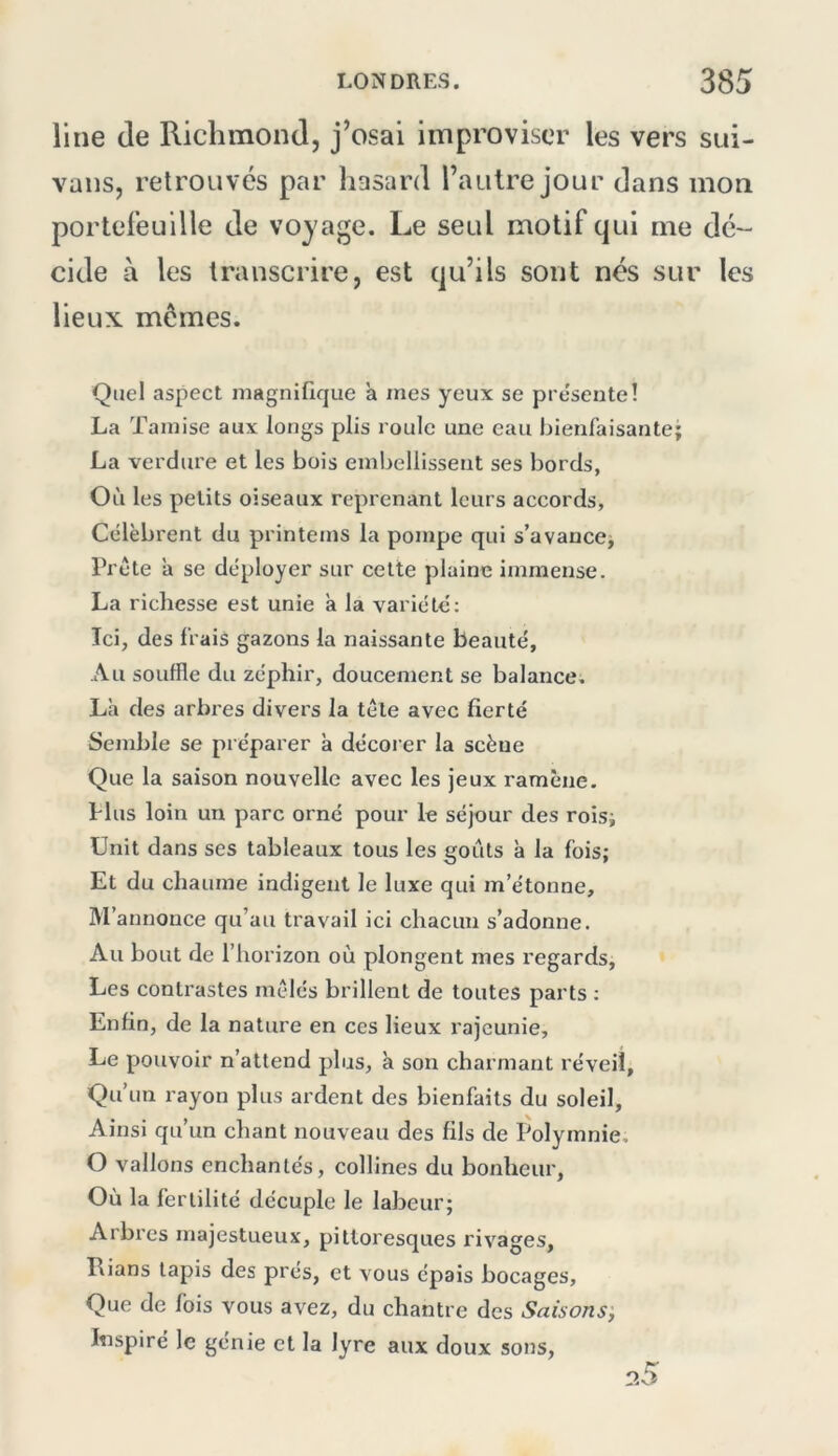 line (le Richmond, j’osai improviser les vers sui- vans, retrouvés par hasard l’autre jour dans mon portefeuille de voyage. Le seul motif qui me dé- cide à les transcrire, est qu’ils sont nés sur les lieux mêmes. Quel aspect magnifique a mes yeux se présente! La Tamise aux longs plis roule une eau bienfaisante; La verdure et les bois embellissent ses bords, Où les petits oiseaux reprenant leurs accords. Célèbrent du printems la pompe qui s’avance; Tréte a se déployer sur cette plaine immense. La richesse est unie a la variété; Ici, des frais gazons la naissante beauté. Au souffle du zéphir, doucement se balance. La des arbres divers la tête avec fierté Semble se préparer à décoi’er la scène Que la saison nouvelle avec les jeux ramène. Hus loin un parc orné pour le séjour des rois; Unit dans ses tableaux tous les goûts à la fois; Et du chaume indigent le luxe qui m’étonne. M’annonce qu’au travail ici chacun s’adonne. Au bout de l’horizon où plongent mes regards, Les contrastes mêlés brillent de toutes parts ; Enfin, de la nature en ces lieux rajeunie. Le pouvoir n’attend plus, a son charmant réveil, Qu’un rayon plus ardent des bienfaits du soleil. Ainsi qu’un cliant nouveau des fils de Polymnie. O vallons enchantés, collines du bonheur, Où la fertilité décuple le labeur; Arbres majestueux, pittoresques rivages, Rians tapis des prés, et vous épais bocages. Que de fois vous avez, du chantre des Saisons', Inspiré le génie et la lyre aux doux sons.