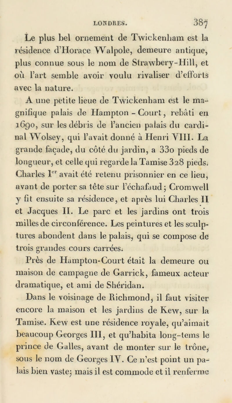 Le plus bel ornement de Twickenliam est la résidence d’Horace Walpole, demeure antique, plus connue sous le nom de Strawbery-Hill, et où l’art semble avoir voulu rivaliser d’efforts avec la nature. A une petite lieue de Tw^ickenliam est le ma- gnifique palais de Hampton - Court, rebâti en 1690, sur les débris de l’ancien palais du cardi- nal W^olsey, qui l’avait donné à Henri VIH. La grande façade, du côté du jardin, a 33o pieds de longueur, et celle qui regarde la Tamise 328 piedsi Charles avait été retenu prisonnier en ce lieu, avant de porter sa tête sur l’échafaud 5 Cromwell y fit ensuite sa résidence, et après lui Charles II et Jacques H. Le parc et les jardins ont trois milles de circonférence. Les peintures et les sculp- tures abondent dans le palais, qui se compose de trois grandes cours carrées^ Près de Hampton-Court était la demeure ou maison de campagne de Garrick, fameux acteur dramatique, et ami de Shéridan. Dans le voisinage de Richmondj il faut visiter encore la maison et les jardins de Rew, sur la Tamise. Rew est une résidence royale, qu’aimait beaucoup Georges HI, et qu’habita long-tems le pr ince de Galles, avant de monter sur le trône^ sous le nom de Georges IV. Ce n’est point un pa- lais bien vastej mais il est commode et il renferme