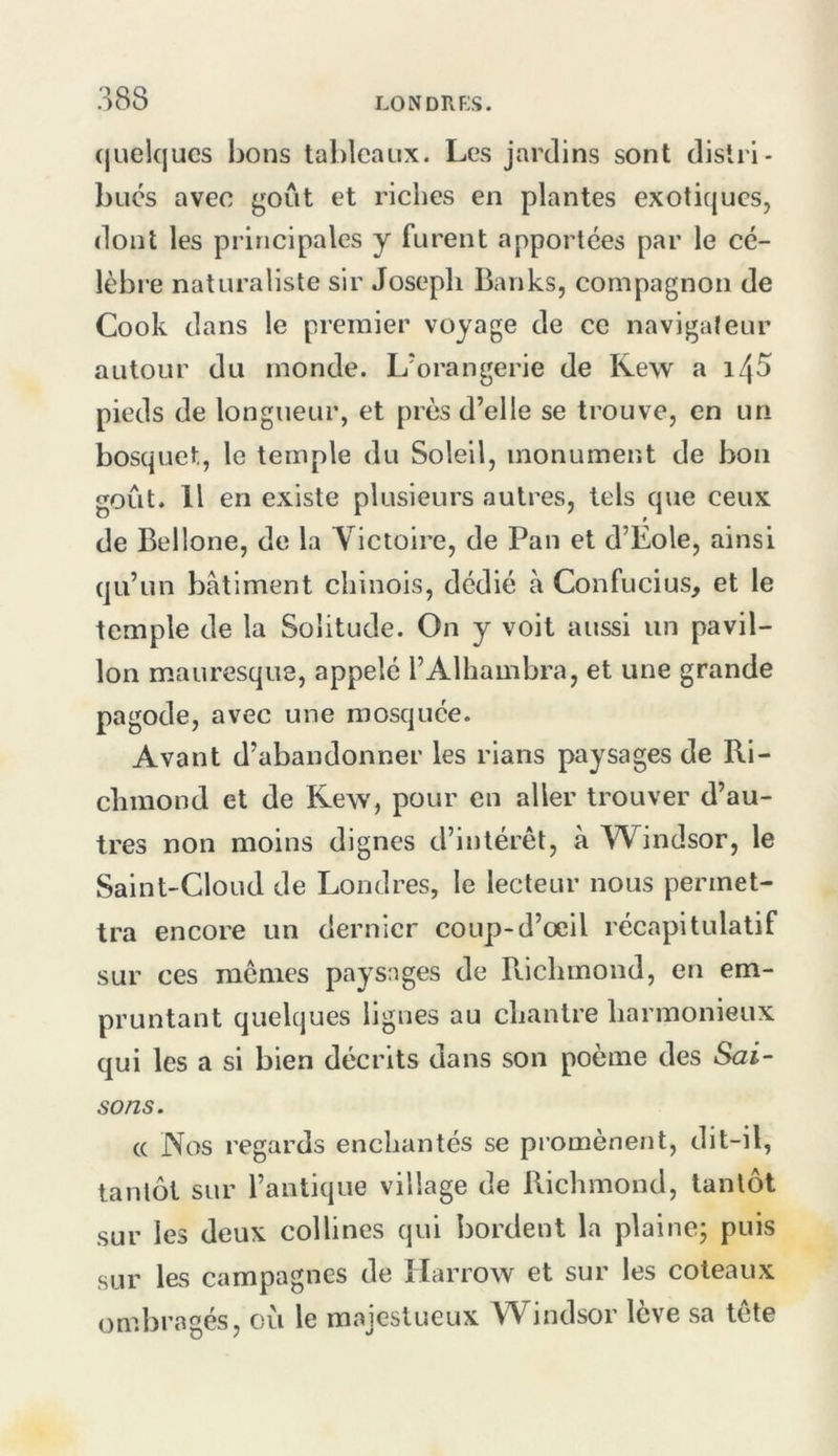 (juelqucs bons tableaux. Les jardins sont distri- bues avec goût et riches en plantes exotiques, dont les principales y furent apportées par le cé- lèbre naturaliste sir Joseph Banks, compagnon de Cook dans le premier voyage de ce navigateur autour du inonde. L'orangerie de Kew a 145 pieds de longueur, et près d’elle se trouve, en un bosquet, le temple du Soleil, monument de bon goût. Il en existe plusieurs autres, tels que ceux de Bellone, de la Victoire, de Pan et d’Eole, ainsi qu’un batiment chinois, dédié à Confucius, et le temple de la Solitude. On y voit aussi un pavil- lon mauresque, appelé l’Alhambra, et une grande pagode, avec une mosquée. Avant d’abandonner les rians paysages de Ri- chmond et de Kew, pour en aller trouver d’au- tres non moins dignes d’intérêt, à Windsor, le Saint-Cloud de Londres, le lecteur nous permet- tra encore un dernier coup-d’oeil récapitulatif sur ces memes paysages de Richmond, en em- pruntant quelques lignes au chantre harmonieux qui les a si bien décrits dans son poème des Sai- sons. (( Nos regards enchantés se promènent, dit-il, tantôt sur l’antique village de Richmond, tantôt sur les deux collines qui bordent la plaine; puis sur les campagnes de Harrow et sur les coteaux ombragés, où le majestueux Windsor lève sa tête